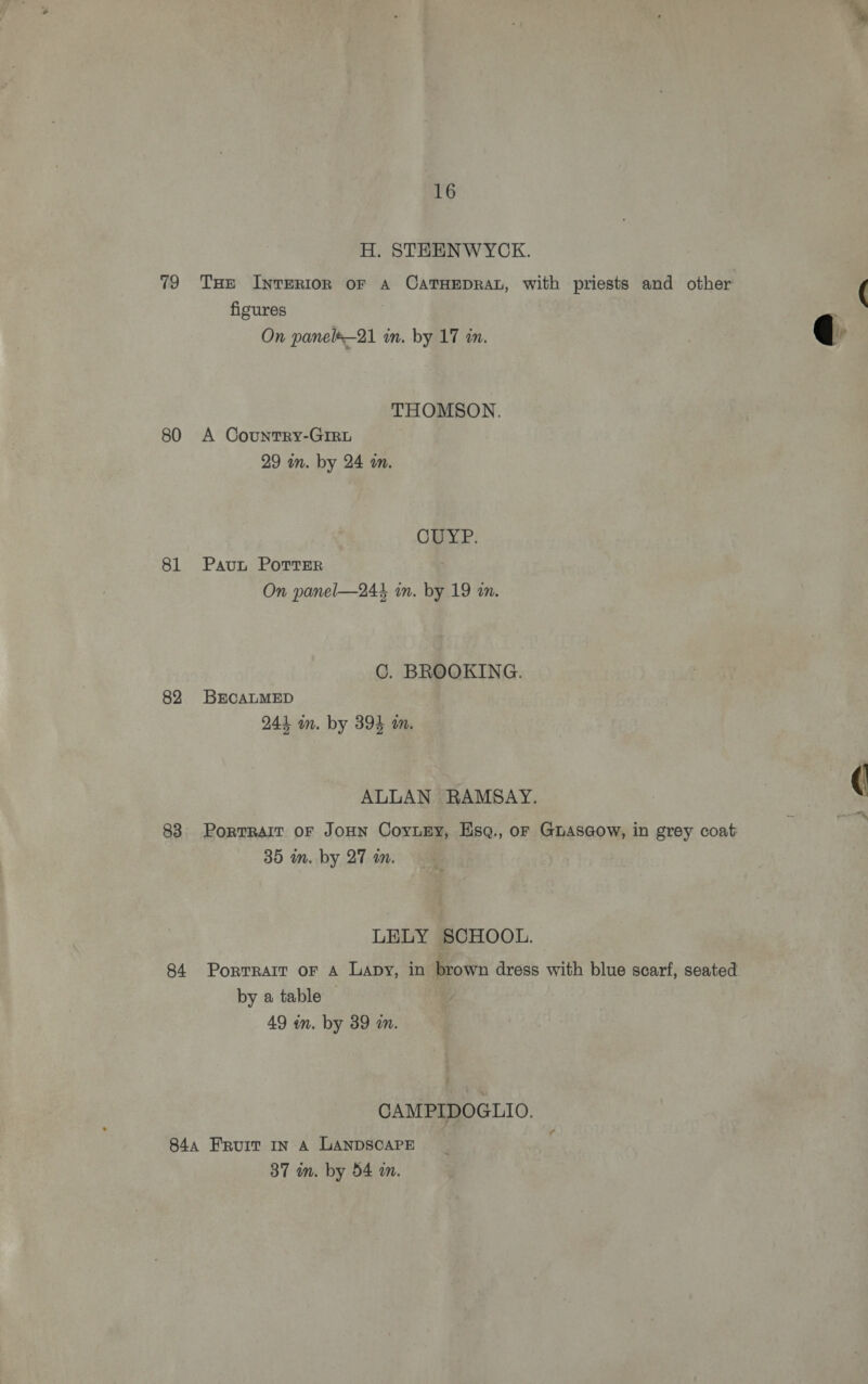 79 80 81 82 83 16 H. STEENWYCK. THe Inrerion or A CATHEDRAL, with priests and other figures | THOMSON. A Country-GIrRL OY. P. Paut PorTser C. BROOKING. BECALMED ALLAN RAMSAY. PortTRAIT OF JOHN CoyuEy, Hsq., or Guasaow, in grey coat: by a table | CAMPIDOGLIO. ¢ 