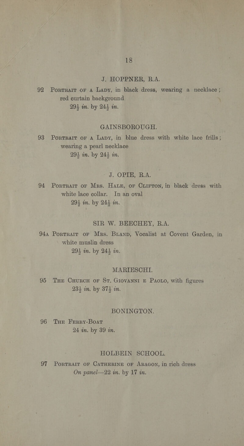 J. HOPPNER, B.A. 92 Portrait oF A Lapy, in black dress, wearing a necklace ; red curtain background 294 an. by 244 on. GAINSBOROUGH. 93 Portrait oF A Lapy, in blue dress with white lace frills; wearing a pearl necklace 294 im. by 244 an. “J, OBR IRA. 94 Portrait or Mrs. Haz, or Cuirron, in black dress with white lace collar. In an oval 293 mm. by 244 om. SIR W. BEECHRY, R.A. 944 Portrait oF Mrs. Brann, Vocalist at Covent Garden, in white muslin dress 294 im. by 244 in. MARIESCHI. 95 THE CHURCH oF St. GIOVANNI E Paoto, with figures 234 om. by 374 i. BONINGTON. 96 Tue Ferry-Boat 24 in. by 39 m. HOLBEIN SCHOOL. 97 PorTRAIT OF CATHERINE OF ARAGON, in rich dress On panel—22 wm. by 17 m.