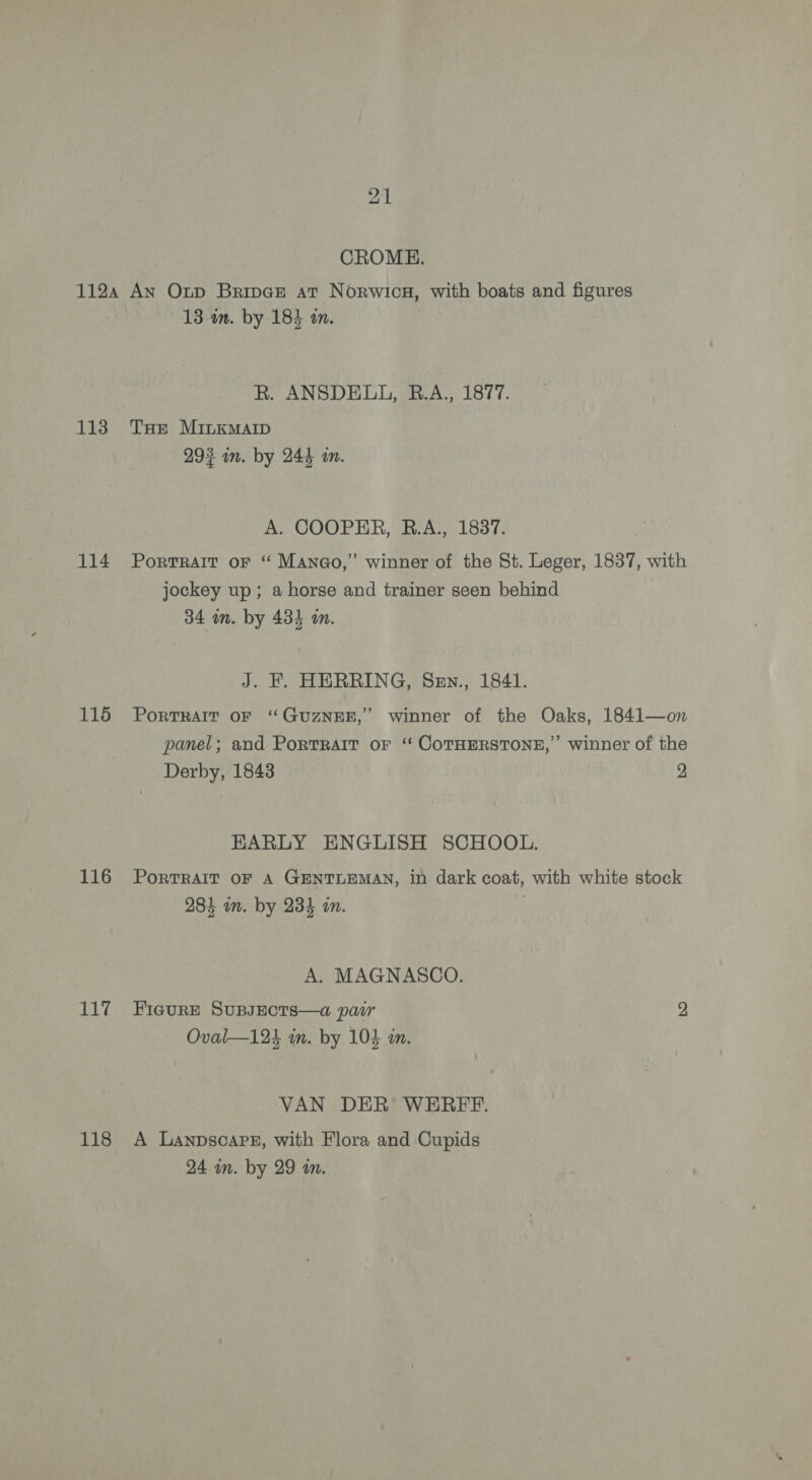 CROME. 113 114 115 116 117 118 13 im. by 184 in. R. ANSDELL, B.A., 1877. THe MInKMAID 293 in. by 244 an. A. COOPER, R.A., 1837. Portrait oF “ Manao,” winner of the St. Leger, 1837, with jockey up; a horse and trainer seen behind ; 34 mn. by 434 in. J. F. HERRING, Sen., 1841. PoRTRAIT OF “GUZNEE,’ winner of the Oaks, 1841—on panel; and Portrait oF “‘ COTHERSTONE,”’ winner of the Derby, 1843 2 EARLY ENGLISH SCHOOL. PorTRAIT OF A GENTLEMAN, in dark coat, with white stock 284 um. by 234 in. . A. MAGNASCO. FIGURE SUBJECTS—a pair 2 Oval—124 mm. by 104 in. VAN DER WEREFE. A Lanpscare, with Flora and Cupids 24 wm. by 29 mm.