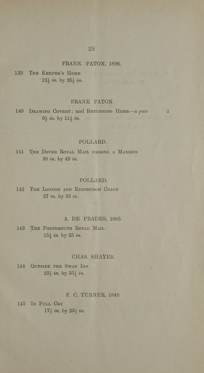 139 140 141 142 143 144 145 29 FRANK PATON, 1896. THe KEEPER’s Home 124 an. by 264 an. FRANK PATON. DrawinG Covert; and Rerurnina HomE—a pair i egy 1 4 POLLARD. THe Dover Royat Marz passinc A Mansion POLLARD. THE Lonpon AND EDINBURGH COACH A. DE PRADES, 1885. THE PortsmMoutTH Royvan Marin CHAS. SHAYER. QuUTSIDE THE Swan InN F. C. TURNER, 1848. In Futt Cry Lo