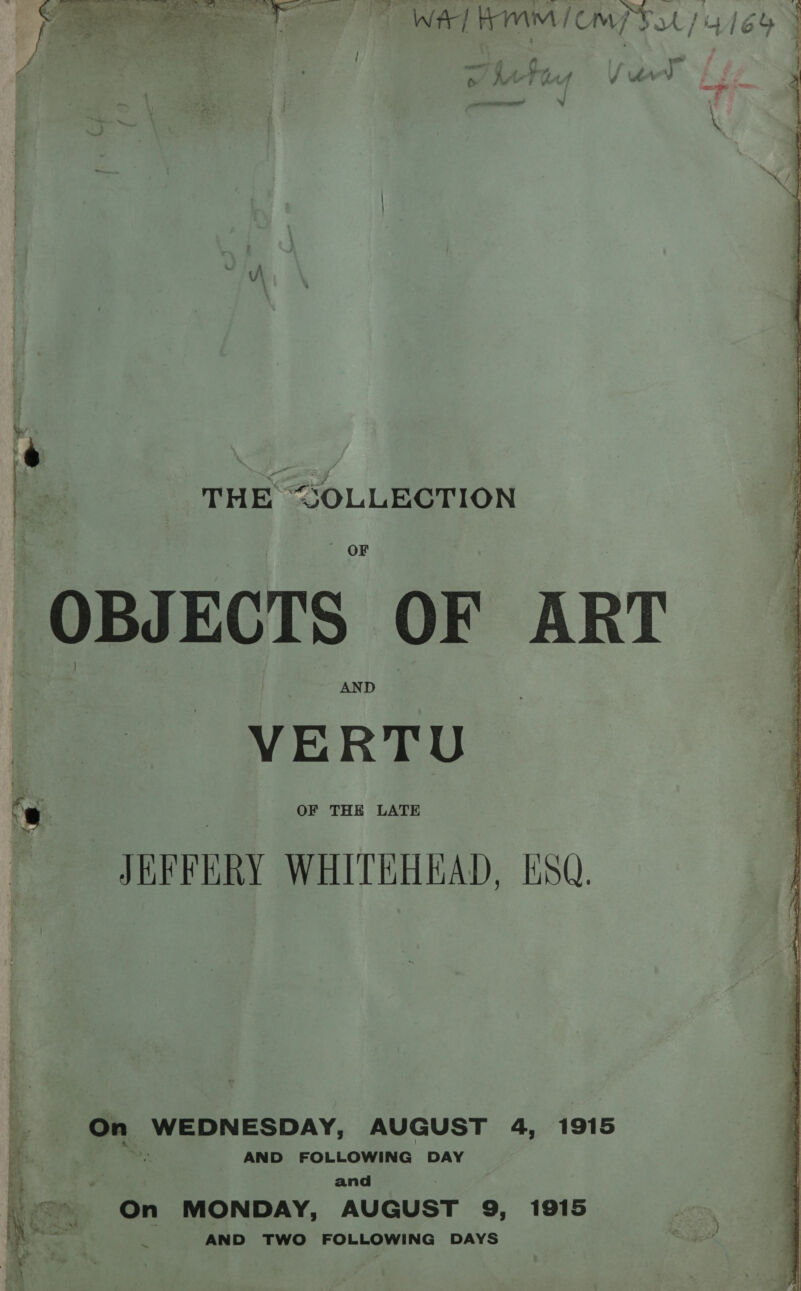 or ee Te WAT RIMM ICOM 3/4164 : - ” i ce aed - ? \e ig) ia : ; Aa 7 f&amp; #4 ff? € . ore THE “&lt;SOLLECTION OBJECTS OF ART VERTU 7 | OF THE LATE JKFRFERY WHITEHEAD, LSQ. bac ae AY: AUGUST 4, 1915 AND FOLLOWING DAY a and &lt;=» On MONDAY, AUGUST 9, 1915 xy rr wad cee AND TWO FOLLOWING DAYS ~