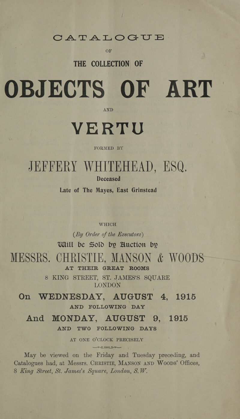 Crea ey A Timea Gy OF THE COLLECTION OF OBJECTS OF ART VERTU FORMED BY JEFFERY WHITEHEAD, ESQ. Deceased Late of The Mayes, East Grinstead WHICH (By Order of the Executors) WA be Sold by Auction by MESSRS. CHRISTIE, MANSON &amp; WOODS AT THEIR GREAT ROOMS 8 KING STREET, ST. JAMES’S SQUARE LONDON On WEDNESDAY, AUGUST 4, 1915 AND FOLLOWING DAY And MONDAY, AUGUST 9, 1915 AND TWO FOLLOWING DAYS AT ONE O'CLOCK PRECISELY ne 2 9 May be viewed on the Friday and Tuesday preceding, and Catalogues had, at Messrs. CHRISTIE, MANSON AND Woops’ Offices, 8 King Street, St. James’s Square, London, S.W.