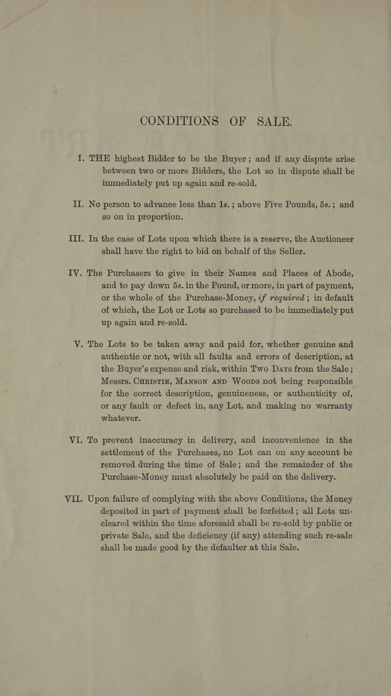 CONDITIONS OF SALE. between two or more Bidders, the Lot so in dispute shall be immediately put up again and re-sold. No person to advance less than 1s. ; above Five Pounds, 5s.; and sO on in proportion. In the case of Lots upon which there is a reserve, the Auctioneer shall have the right to bid on behalf of the Seller. and to pay down 5s. in the Pound, or more, in part of payment, or the whole of the Purchase-Money, 7f required; in default of which, the Lot or Lots so purchased to be immediately put up again and re-sold. authentic or not, with all faults and errors of description, at the Buyer’s expense and risk, within Two Days from the Sale; Messrs. CHRISTIE, MANSoN AND WoobDs not being responsible for the correct description, genuineness, or authenticity of, or any fault or defect in, any Lot, and making no warranty whatever. To prevent inaccuracy in delivery, and inconvenience in the settlement of the Purchases, no Lot can on any account be removed during the time of Sale; and the remainder of the Purchase-Money must absolutely be paid on the delivery. Upon failure of complying with the above Conditions, the Money deposited in part of payment shall be forfeited ; all Lots un- cleared within the time aforesaid shall be re-sold by public or private Sale, and the deficiency (if any) attending such re-sale shall be made good by the defaulter at this Sale.
