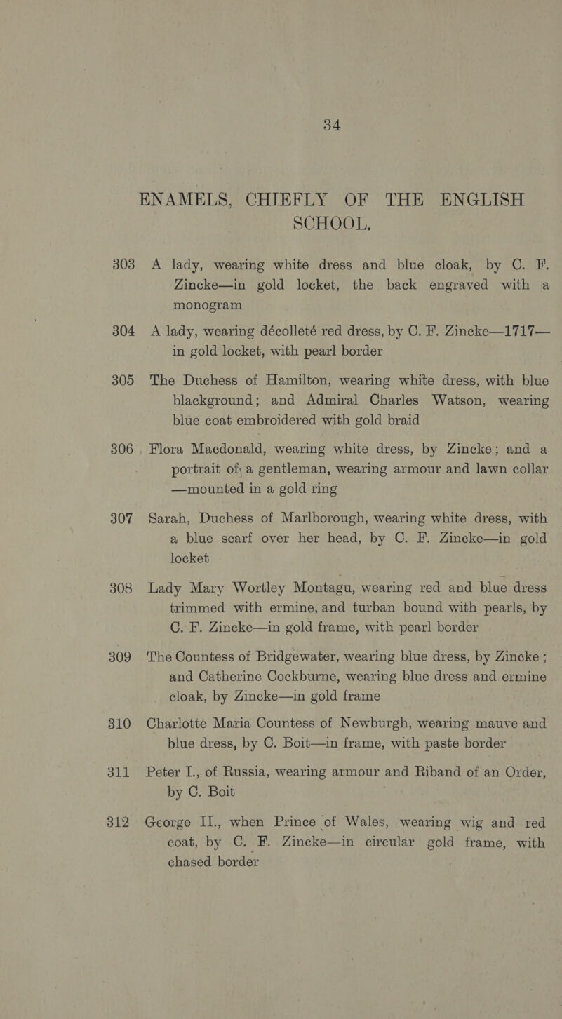 303 304 305 306 307 308 309 310 dll 312 34 SCHOOL. A lady, wearing white dress and blue cloak, by OC. F. Zincke—in gold locket, the back engraved with a monogram | A lady, wearing décolleté red dress, by C. F. Zincke—1717— in gold locket, with pearl border The Duchess of Hamilton, wearing white dress, with blue blackground; and Admiral Charles Watson, wearing blue coat embroidered with gold braid Flora Macdonald, wearing white dress, by Zincke; and a portrait of; a gentleman, wearing armour and lawn collar —mounted in a gold ring Sarah, Duchess of Marlborough, wearing white dress, with a blue scarf over her head, by C. F. Zincke—in gold locket | Lady Mary Wortley Montagu, wearing red and blue dress trimmed with ermine, and turban bound with pearls, by C. F. Zincke—in gold frame, with pearl border The Countess of Bridgewater, wearing blue dress, by Zincke ; and Catherine Cockburne, wearing blue dress and ermine cloak, by Zincke—in gold frame Charlotte Maria Countess of Newburgh, wearing mauve and blue dress, by C. Boit—in frame, with paste border Peter I., of Russia, wearing armour and Riband of an Order, by C. Boit George II., when Prince of Wales, wearing wig and red coat, by C. F. Zincke—in circular gold frame, with chased border