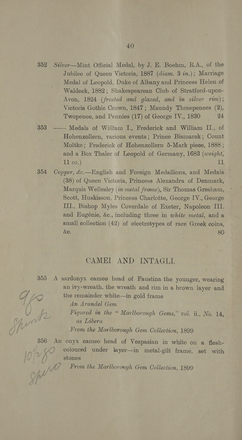 352 Silver—Mint Official Medal, by J. E. Boehm, R.A., of the Jubilee of Queen Victoria, 1887 (diam. 3 in.); Marriage Medal of Leopold, Duke of Albany and Princess Helen of Waldeck, 1882; Shakespearean Club of Stratford-upon- Avon, 1824 (frosted and glazed, and im stlver rm); Victoria Gothic Crown, 1847; Maundy Threepences (2),. Twopence, and Pennies (17) of George IV., 1830 24 353 —— Medals of William I., Frederick and William II., of Hohenzollern, various events; Prince Bismarck; Count Moltke; Frederick of Hohenzollern 5-Mark piece, 1888 ; and a Box Thaler of Leopold of Germany, 1683 (wezght, 11 02.) 1, 354 Copper, &amp;c.—English and Foreign Medallions, and Medals. (38) of Queen Victoria, Princess Alexandra of Denmark, Scott, Huskisson, Princess Charlotte, George IV., George IlI., Bishop Myles Coverdale of Exeter, Napoleon III. and Kugénie, &amp;c., including three in white metal, and a small collection (42) of electrotypes of rare Greek coins, &amp;e. 80: CAMEL AND INTAGLI 355 A sardonyx cameo head of Faustina the younger, wearing an ivy-wreath, the wreath and rim in a brown layer and ke the remainder white—in gold frame A An Arundel Gem Figured in the “ Marlborough Gems,’ vol. ii., No. 14, as Libera From the Marlborough Gem Collection, 1899 356 An onyx cameo head of Vespasian in white on a flesh- ) coloured under layer—in metal-gilt frame, set with stones ‘ A ? From the Marlborough Gem Collection, 1899