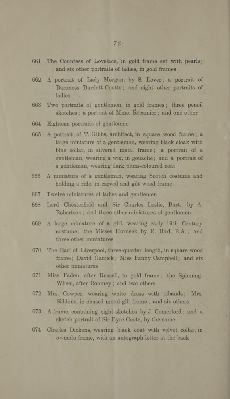661 662 666 667 668 669 670 672 673 674 (2° and six other portraits of ladies, in gold frames A portrait of Lady Morgan, by 8. Lover; a portrait of Baroness Burdett-Coutts; and eight other portraits of ~ ladies Two portraits of gentlemen, in gold frames; three pencil sketches; a portrait of Mme. Récamier ; and one other Highteen portraits of gentlemen A portrait of T. Gibbs, architect, in square wood frame; a large miniature of a gentleman, wearing black cloak with blue collar, in silvered metal frame; a portrait of a gentleman, wearing a wig, in gouache; and a portrait of a gentleman, wearing dark plum-coloured coat A miniature of a gentleman, wearing Scotch costume and holding a rifle, in carved and gilt wood frame Twelve miniatures of ladies and gentlemen Lord Chesterfield. and Sir Charles Leslie, Bart., by A. Robertson ; and three other miniatures of gentlemen A large miniature of a girl, wearing early 19th Century | costume; the Misses Horneck, by HE. Bird, R.A.; and three other miniatures The Earl of Liverpool, three-quarter length, in square wood frame; David Garrick; Miss Fanny Campbell; and six other miniatures Miss Faden, after Russell, in gold frame; the Spinning- Wheel, after Romney ; and two others . Mrs. Cowper, wearing white dress with ribands; - Mrs. Siddons, in chased metal-gilt frame ; and six others A frame, containing eight sketches by J. Comerford; and a sketch portrait of Sir Eyre Coote, by the same Charles Dickens, wearing. black coat with velvet collar, in or-molu frame, with an autograph letter at the back