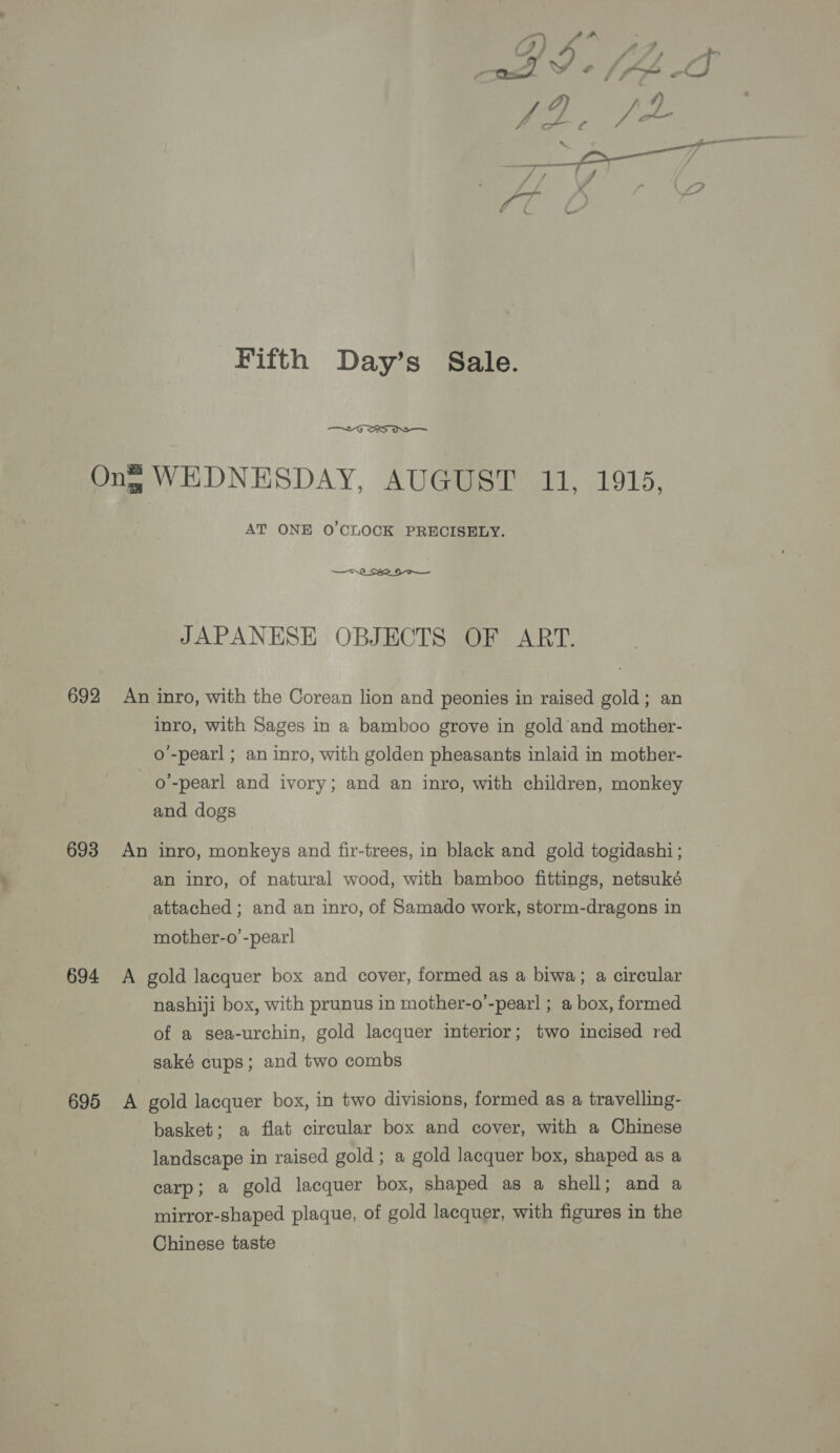 Ong WEDNESDAY, AUGUST 11, 1915, AT ONE 0’CLOCK PRECISELY. JAPANESE OBJECTS OF ART. 692 An inro, with the Corean lion and peonies in raised gold; an inro, with Sages in a bamboo grove in gold and mother- o'-pearl ; an inro, with golden pheasants inlaid in mother- o’-pearl and ivory; and an inro, with children, monkey and dogs 693 An inro, monkeys and fir-trees, in black and gold togidashi ; an inro, of natural wood, with bamboo fittings, netsuké attached ; and an inro, of Samado work, storm-dragons in mother-o’-pear! 694 A gold lacquer box and cover, formed as a biwa; a circular nashiji box, with prunus in mother-o’-pearl ; a box, formed of a sea-urchin, gold lacquer interior; two incised red saké cups; and two combs 695 A gold lacquer box, in two divisions, formed as a travelling- basket; a flat circular box and cover, with a Chinese landscape in raised gold ; a gold lacquer box, shaped as a carp; a gold lacquer box, shaped as a shell; and a mirror-shaped plaque, of gold lacquer, with figures in the Chinese taste