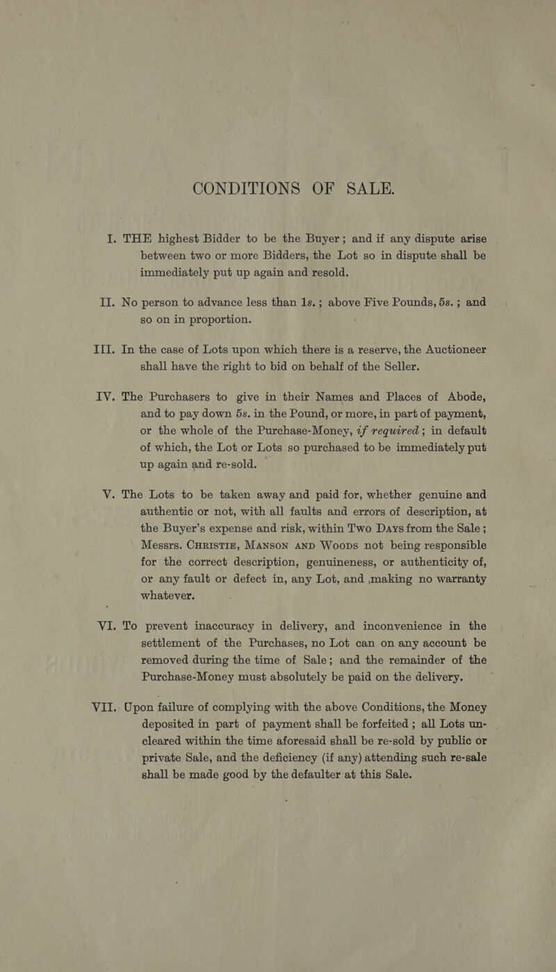 CONDITIONS OF SALE. between two or more Bidders, the Lot so in dispute shall be immediately put up again and resold. No person to advance less than 1s.; above Five Pounds, 5s.; and so on in proportion. In the case of Lots upon which there is a reserve, the Auctioneer shall have the right to bid on behalf of the Seller. The Purchasers to give in their Names and Places of Abode, and to pay down 5s. in the Pound, or more, in part of payment, or the whole of the Purchase-Money, «f required ; in default of which, the Lot or Lots so purchased to be immediately put up again and re-sold. — authentic or not, with all faults and errors of description, at the Buyer’s expense and risk, within Two Days from the Sale ; Messrs. CHRISTIE, MANSON AND Woops not being responsible for the correct description, genuineness, or authenticity of, or any fault or defect in, any Lot, and making no warranty whatever. To prevent inaccuracy in delivery, and inconvenience in the settlement of the Purchases, no Lot can on any account be removed during the time of Sale; and the remainder of the Purchase-Money must absolutely be paid on the delivery. Upon failure of complying with the above Conditions, the Money deposited in part of payment shall be forfeited ; all Lots un- cleared within the time aforesaid shall be re-sold by public or private Sale, and the deficiency (if any) attending such re-sale shall be made good by the defaulter at this Sale.