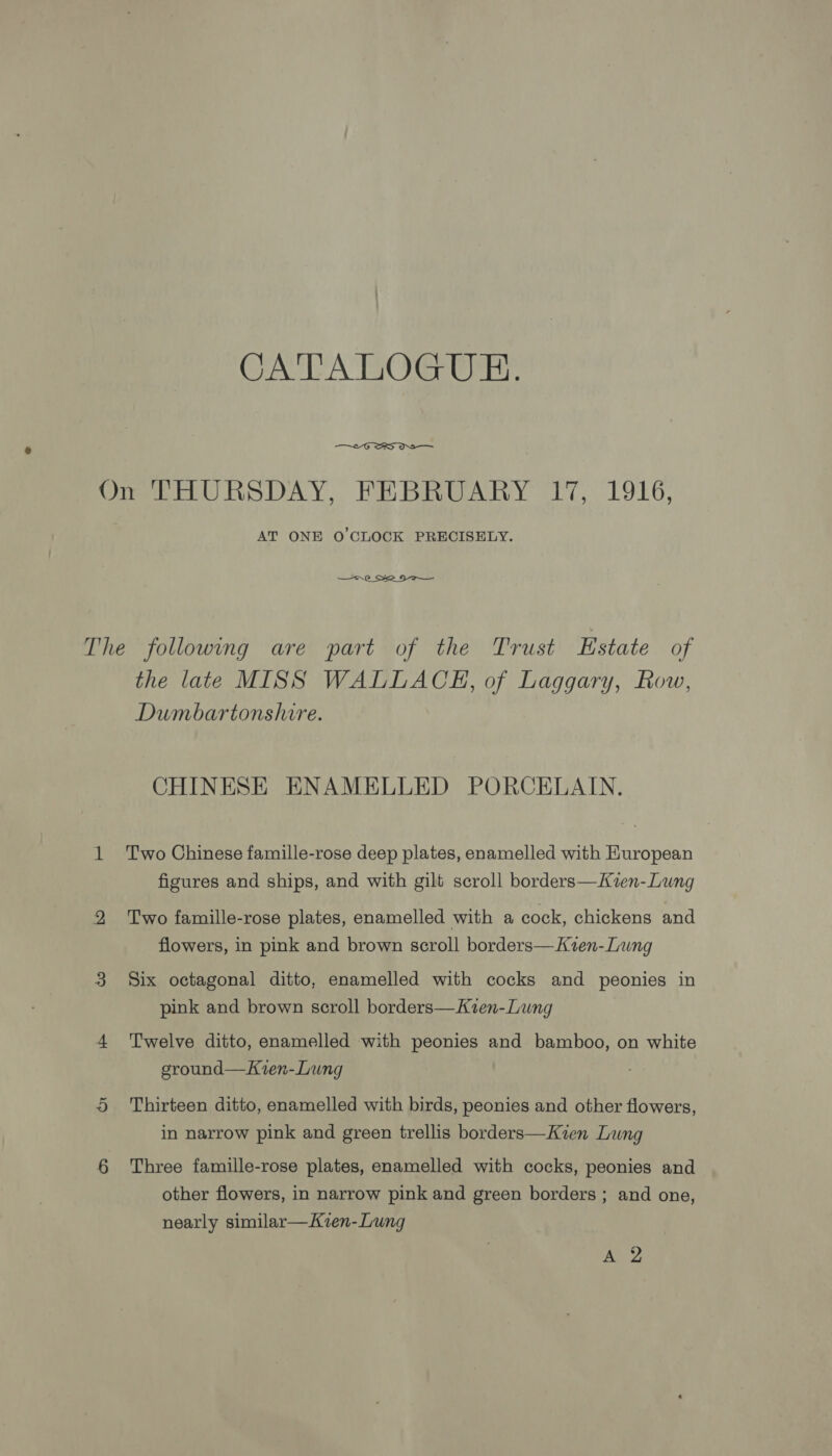 CATA TiOeCr any,  On THURSDAY, FEBRUARY 17, 1916, AT ONE O'CLOCK PRECISELY. &lt;—--.0 Sse Sa The following are part of the Trust Estate of the late MISS WALLACE, of Laggary, Row, Dumbartonshire. CHINESE ENAMELLED PORCELAIN. 1 Two Chinese famille-rose deep plates, enamelled with Huropean figures and ships, and with gilt scroll borders—Kzen-Lung 2 Two famille-rose plates, enamelled with a cock, chickens and flowers, in pink and brown scroll borders—Kzen-Lung 3 Six octagonal ditto, enamelled with cocks and peonies in pink and brown scroll borders—Kien-Lung 4 Twelve ditto, enamelled with peonies and bamboo, on white ground—Kvren-Lung 5 Thirteen ditto, enamelled with birds, peonies and other flowers, in narrow pink and green trellis borders—Kzen Lung 6 Three famille-rose plates, enamelled with cocks, peonies and other flowers, in narrow pink and green borders ; and one, nearly similar—Kvien-Lung An