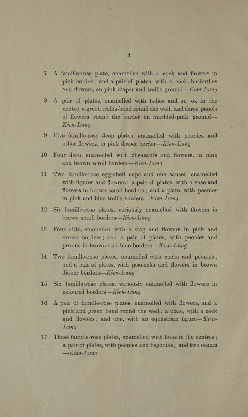 10 11 12 13 14 15 16 re A famille-rose plate, enamelled with a cock and flowers in pink border ; and a pair of plates, with a cock, butterflies and flowers, on pink diaper and trellis ground—Kzen-Lung A pair of plates, enamelled with ladies and an ox in the centre, a green trellis-band round the well, and three panels of flowers round the border on marbled-pink ground— Kien-Lung Five famille-rose deep plates, enamelled with peonies and other flowers, in pink diaper border—Kven-Lung Four ditto, enamelled with pheasants and flowers, in pink and brown scroll borders—Kven-Lung Two famille-rose egg-shell cups and one saucer, enamelled with figures and flowers; a pair of plates, with a vase and flowers in brown scroll borders; and a plate, with peonies in pink and blue trellis borders—Kven-Lung Six famille-rose plates, variously enamelled with flowers in brown scroll borders—Kien-Lung Four ditto, enamelled with a stag and flowers in pink and brown borders; and a pair of plates, with peonies and prunus in brown and blue borders—Kien-Lung Two famille-rose plates, enamelled with cocks and peonies ; and a pair of plates, with peacocks and flowers in brown diaper borders—Kien-Lung Six famille-rose plates, variously enamelled with flowers in coloured borders —Kien- Lung A pair of famille-rose plates, enamelled with flowers, and a pink and green band round the well; a plate, with a cock and flowers; and one, with an equestrian figure—Kven- Lung Three famille-rose plates, enamelled with lotos in the centres ; a pair of plates, with peonies and begonias ; and two others —Kren-Lung