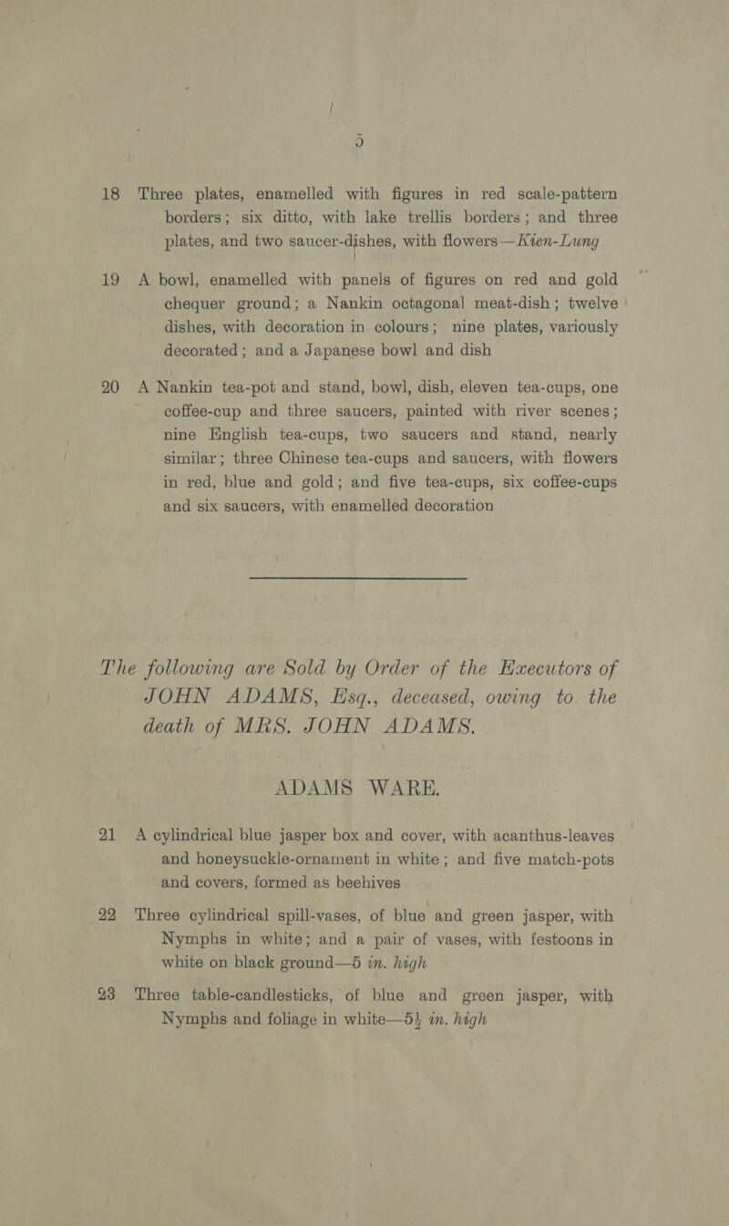 18 Three plates, enamelled with figures in red scale-pattern borders; six ditto, with lake trellis borders; and three plates, and two saucer-dishes, with flowers—Kvzen- Lung 19 A bowl, enamelled with panels of figures on red and gold chequer ground; a Nankin octagonal meat-dish; twelve dishes, with decoration in colours; nine plates, variously decorated ; and a Japanese bowl and dish 20 A Nankin tea-pot and stand, bowl, dish, eleven tea-cups, one coffee-cup and three saucers, painted with river scenes ; nine Hnglish tea-cups, two saucers and stand, nearly similar; three Chinese tea-cups and saucers, with flowers in red, blue and gold; and five tea-cups, six coffee-cups and six saucers, with enamelled decoration The followmg are Sold by Order of the Executors of JOHN ADAMS, Esq., deceased, owing to. the death of MRS. JOHN ADAMS. ADAMS WARE. 21 A cylindrical blue jasper box and cover, with acanthus-leaves and honeysuckle-ornament in white ; and five match-pots and covers, formed as beehives 22 ‘Three cylindrical spill-vases, of blue and green jasper, with Nymphs in white; and a pair of vases, with festoons in white on black ground—d in. high 23 Three table-candlesticks, of blue and green jasper, with Nymphs and foliage in white—5} i. hogh