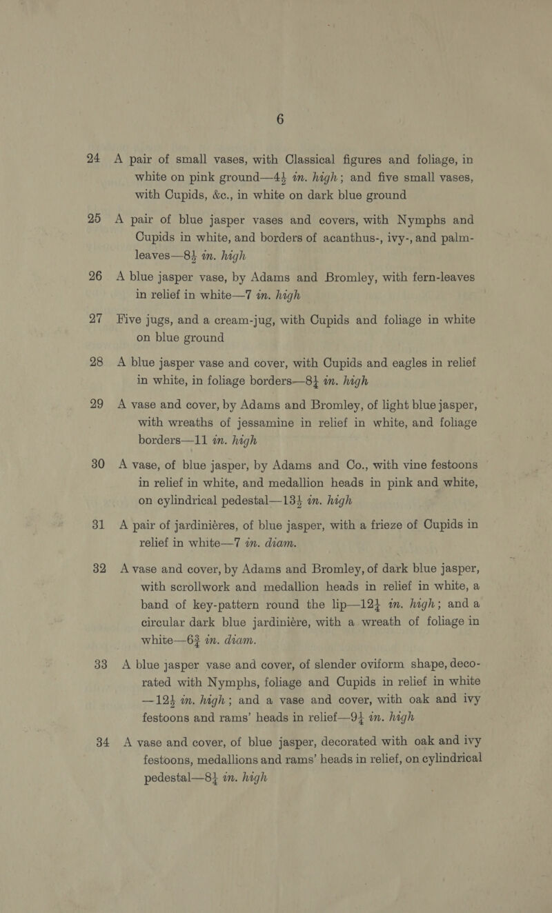 24 25 26 27 28 29 30 31 32 33 34 A pair of small vases, with Classical figures and foliage, in white on pink ground—4} in. high; and five small vases, with Cupids, &amp;c., in white on dark blue ground A pair of blue jasper vases and covers, with Nymphs and Cupids in white, and borders of acanthus-, ivy-,and palm- leaves—8i im. high A blue jasper vase, by Adams and Bromley, with fern-leaves in relief in white—7 in. high — Hive jugs, and a cream-jug, with Cupids and foliage in white on blue ground A blue jasper vase and cover, with Cupids and eagles in relief in white, in foliage borders—8} in. high A vase and cover, by Adams and Bromley, of light blue jasper, with wreaths of jessamine in relief in white, and foliage borders—11 i. high A vase, of blue jasper, by Adams and Oo., with vine festoons in relief in white, and medallion heads in pink and white, on cylindrical pedestal—13$ an. high A pair of jardiniéres, of blue jasper, with a frieze of Cupids in relief in white—7 im. diam. A vase and cover, by Adams and Bromley, of dark blue jasper, with scrollwork and medallion heads in relief in white, a band of key-pattern round the lip—124 mm. high; anda — circular dark blue jardiniére, with a wreath of foliage in white—6# an. daam. A blue jasper vase and cover, of slender oviform shape, deco- rated with Nymphs, foliage and Cupids in relief in white —124 in. high; and a vase and cover, with oak and ivy festoons and rams’ heads in relief—-94 in. high A vase and cover, of blue jasper, decorated with oak and ivy festoons, medallions and rams’ heads in relief, on cylindrical pedestal—8} in. high