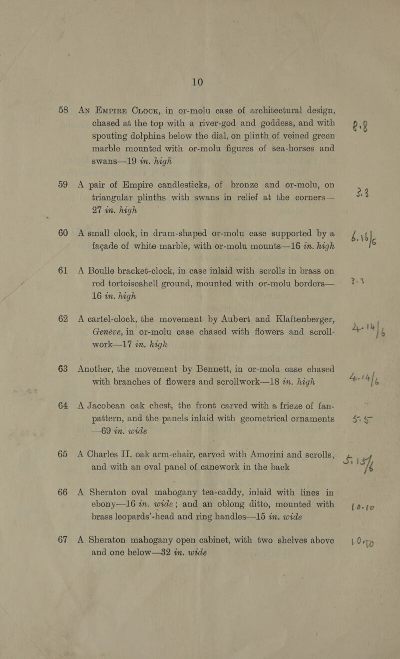 58 59 60 61 62 63 64 65 66 67 10 An Empire Crock, in or-molu case of architectural design, chased at the top with a river-god and goddess, and with spouting dolphins below the dial, on plinth of veined green marble mounted with or-molu figures of sea-horses and swans—19 in. high A pair of Empire candlesticks, of bronze and or-molu, on triangular plinths with swans in relief at the corners— 27 wn. high A small clock, in drum-shaped or-molu case supported by a fagade of white marble, with or-molu mounts—16 in. high A Boulle bracket-clock, in case inlaid with scrolls in brass on red tortoiseshell ground, mounted with or-molu borders— 16 in. high A cartel-clock, the movement by Aubert and Klaftenberger, Genéve, in or-molu case chased with flowers and scroll- work—17 wn. high Another, the movement by Bennett, in or-molu case chased with branches of flowers and scrollwork—18 in. high A Jacobean oak chest, the front carved with a frieze of fan- pattern, and the panels inlaid with geometrical ornaments —69 in. wide A Charles IT. oak arm-chair, carved with Amorini and scrolls, and with an oval panel of canework in the back A Sheraton oval mahogany tea-caddy, inlaid with lines in ebony—16 wm. wide; and an oblong ditto, mounted with brass leopards’-head and ring handles—15 im. wide A Sheraton mahogany open cabinet, with two shelves above and one below—82 in. wide g.8 3:3 bb] dete] 414) ee SS IS Ld-te LOnp