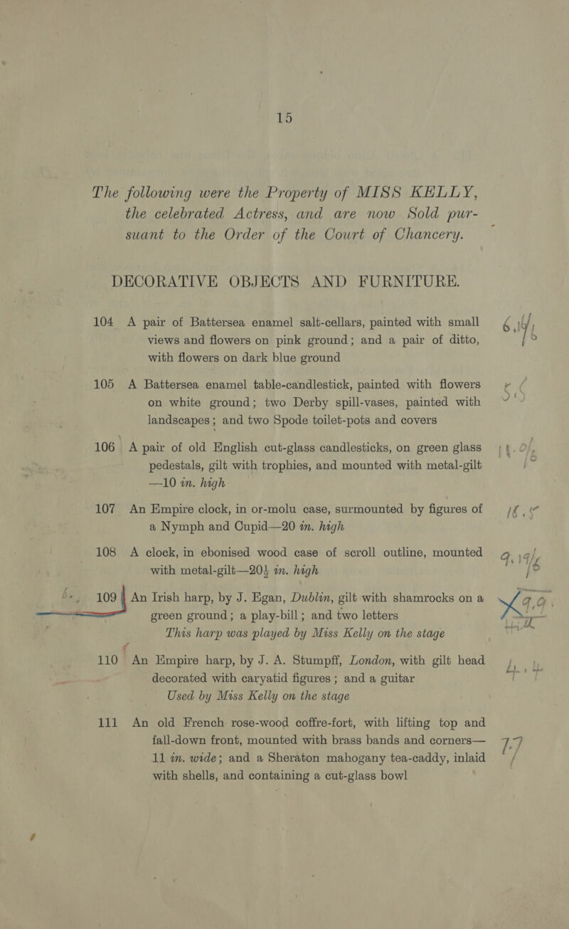 19 The following were the Property of MISS KELLY, the celebrated Actress, and are now Sold pur- suant to the Order of the Court of Chancery. DECORATIVE OBJECTS AND FURNITURE. 104 A pair of Battersea enamel salt-cellars, painted with small views and flowers on pink ground; and a pair of ditto, with flowers on dark blue ground 105 A Battersea enamel table-candlestick, painted with flowers on white ground; two Derby spill-vases, painted with landscapes; and two Spode toilet-pots and covers 106 A pair of old English cut-glass candlesticks, on green glass pedestals, gilt with trophies, and mounted with metal-gilt —10 in. high 107 An Empire clock, in or-molu case, surmounted by figures of a Nymph and Cupid—20 im. high 108 A clock, in ebonised wood case of scroll outline, mounted with metal-gilt—203 an. high 6+ 109 | An Irish harp, by J. Egan, Dublin, gilt with shamrocks on a green ground; a play-bill; and two letters This harp was played by Miss Kelly on the stage 110 An Empire harp, by J. A. Stumpff, London, with gilt head decorated with caryatid figures ; and a guitar Used by Miss Kelly on the stage fall-down front, mounted with brass bands and corners— 11 m. wide; and a Sheraton mahogany tea-caddy, inlaid with shells, and containing a cut-glass bowl ~~ —