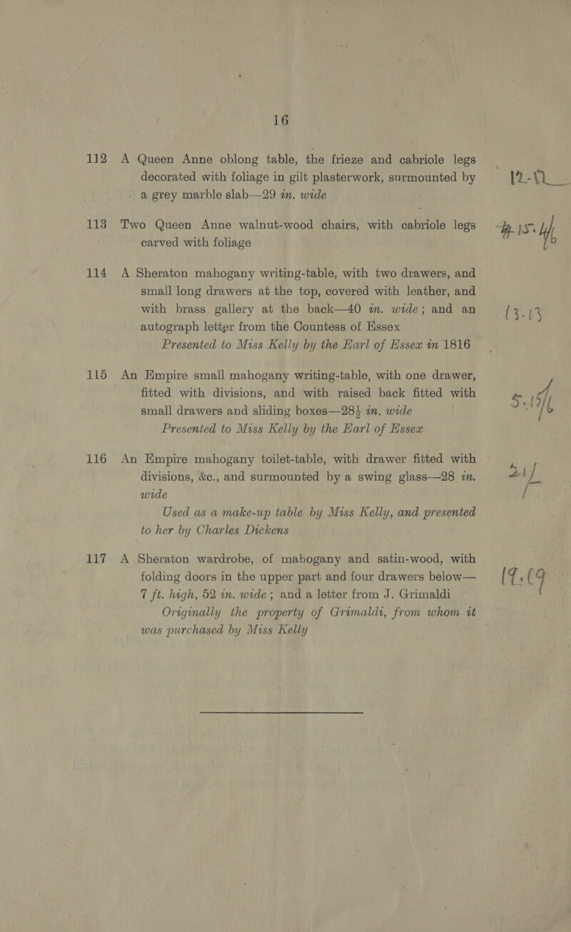 115 114 116 116 117 16 decorated with foliage in gilt plasterwork, surmounted by a grey marble slab—29 in. wide Two Queen Anne walnut-wood chairs, with cabriole legs carved with foliage A Sheraton mahogany writing-table, with two drawers, and small long drawers at the top, covered with leather, and with brass gallery at the back—40 im. wide; and an autograph letter from the Countess of Essex Presented to Miss Kelly by the Earl of Hssex m 1816 An Empire small mahogany writing-table, with one drawer, fitted with divisions, and with raised back fitted with small drawers and sliding boxes—28} a. wide Presented to Miss Kelly by the Earl of Essex divisions, &amp;c., and surmounted by a swing glass—28 i. wide Used as a make-up table by Miss Kelly, and presented to her by Charles Dickens A Sheraton wardrobe, of mabogany and satin-wood, with folding doors in the upper part and four drawers below— 7 ft. high, 52 wm. wide; and a letter from J. Grimaldi Originally the property of Grimaldi, from whom wz was purchased by Miss Kelly Bee es Bes Hf, Las ou / a i] (7:9