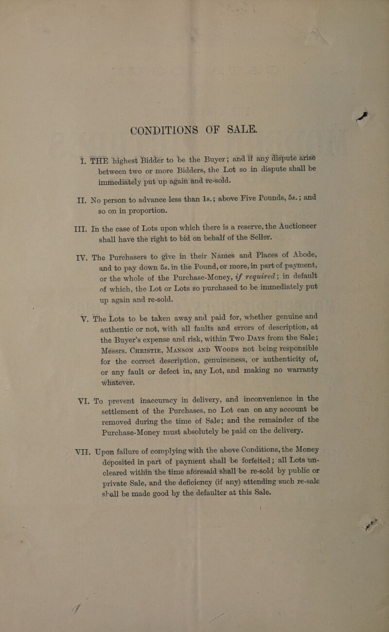 CONDITIONS OF SALE. between two or more Bidders, the Lot so in dispute shall be immediately put up again and re-sold. No person to advance less than 1s.; above Five Pounds, 5s.; and so on in proportion. In the case of Lots upon which there is a reserve, the Auctioneer shall have the right to bid on behalf of the Seller. The Purchasers to give in their Names and Places of Abode, and to pay down 5s. in the Pound, or more, in part of payment, or the whole of the Purchase-Money, if required; in default of which, the Lot or Lots so purchased to be immediately put up again and re-sold. authentic or not, with all faults and errors of description, at the Buyer’s expense and risk, within Two Days from the Sale; Messrs. Curistrz, Manson anD Woops not being responsible for the correct description, genuineness, or authenticity of, or any fault or defect in, any Lot, and making no warranty whatever. To prevent inaccuracy in delivery, and inconvenience in the settlement of the Purchases, no Lot can on any account be removed during the time of Sale; and the remainder of the Purchase-Money must absolutely be paid on the delivery. Upon failure of complying with the above Conditions, the Money deposited in part of payment shall be forfeited ; all Lots un- cleared within the time aforesaid shall be re-sold by public or private Sale, and the deficiency (if any) attending such re-sale shall be made good by the defaulter at this Sale.