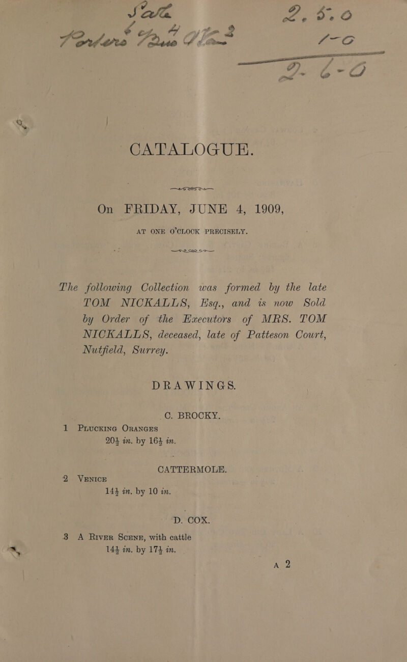 an Pave &gt; ° Ez. oa ey Mo : AGrd tes A Data Sb Brme a CO wii RGAE TSAI SD a, | CATALOGUE.  On FRIDAY, JUNE 4, 1909, AT ONE O’CLOCK PRECISELY. —or8_Se_N- The following Collection was formed by the late TOM NICKALLS, Esq., and is now Sold by Order of the Hzecutors of MRS. TOM NICKALLS, deceased, late of Patteson Cowrt, Nutfield, Surrey. DRAWINGS. oo BuOCKY, 1 Ppuucking ORANGES 204 im. by 164 tn. CATTERMOLE. 2 VENICE 144 in. by 10 in. D. COX. 3 A RIveR ScENE, with cattle ™ 144 in. by 174 in.