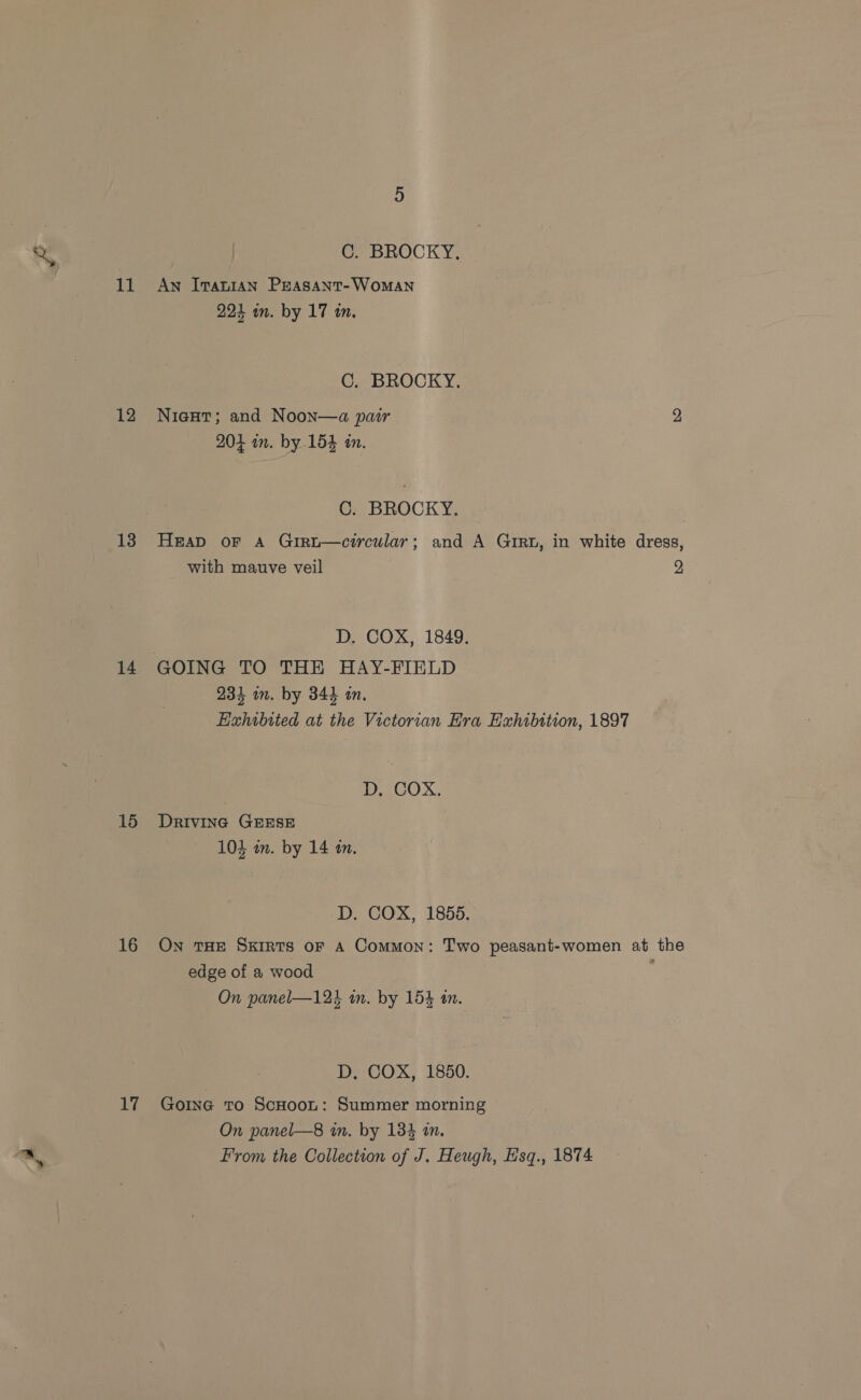 C. BROCKY. 11 Aw Ivatnian PEeAsant-WomANn 221 in. by 17 in. C. BROCKY. 12 Nieut; and Noon—a par 2 204 in. by 154 in. C. BROCKY. 13 Heap oF A Girt—circular; and A Girt, in white dress, with mauve veil 2 D. COX, 1849. 14 GOING TO THE HAY-FIELD 234 im. by 344 an. Hahibited at the Victorian Hra Exhibition, 1897 D, COX. 15 Drivina GEESE 104 am. by 14 an. D. COX, 1855. 16 ON THE SxiRts oF A Common: Two peasant-women at the edge of a wood | On panel—12% an. by 154 an. D. COX, 1850. 17 Going To ScHoot: Summer morning On panel—8 in. by 134 in. From the Collection of J. Heugh, Hsq., 1874