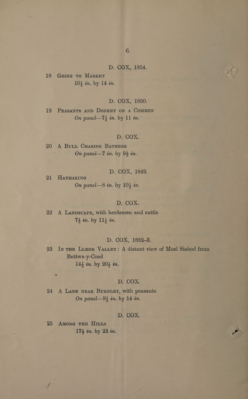 D. COX, 1854. 18 Gore to MARKET 103 an. by 14 an. D. COX, 1850. 19 PEASANTS AND DoNKEY ON A CoMMON On panel—T3 in. by 11 am. D, GOX. 20 A Butt CHasinc BatHERS On panel—7 in. by 94 in. D. COX, 1849. 91 HaAyYMAKING On panel—8 in. by 103} an. D. COX. 92 A LANDSCAPE, with herdsmen and cattle 74m. by 114 a. D. COX, 1852-3. 23 In THE LuEepR VALLEY: A distant view of Moel Siabod from Bettws-y-Coed 144 m. by 205 an. D, COX. 24 A Lane NEAR Burney, with peasants On panel—94 in. by 14 in. D. COX. 25 Amone THE HILLs 174 wm. by 23 an.