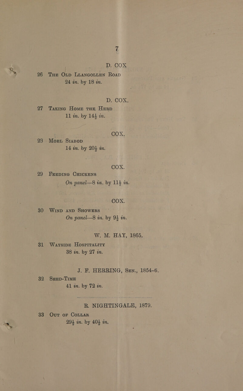 26 27 28 29 30 3l 32 33 D. COX Tue Onp LuanGgoLLEN Roap 24 in. by 18 an. D. COX. Taxinc Home THE HERD 11 wn. by 144 an. : | COX, Mogsnt SrABop 14 in. by 204 an. COX. FEEDING CHICKENS On panel—8 tn. by 114 in. COX. WIND AND SHOWERS On panel—8 in. by 94 in. W. M. HAY, 1865. Waysipe HOospimtabity 38 in. by 27 an. J. F. HERRING, Sen., 1854-6. SeEeD-TIME 41 in. by 72 an. R. NIGHTINGALE, 1879. Out oF CoLLAR 294 in. by 404 in.