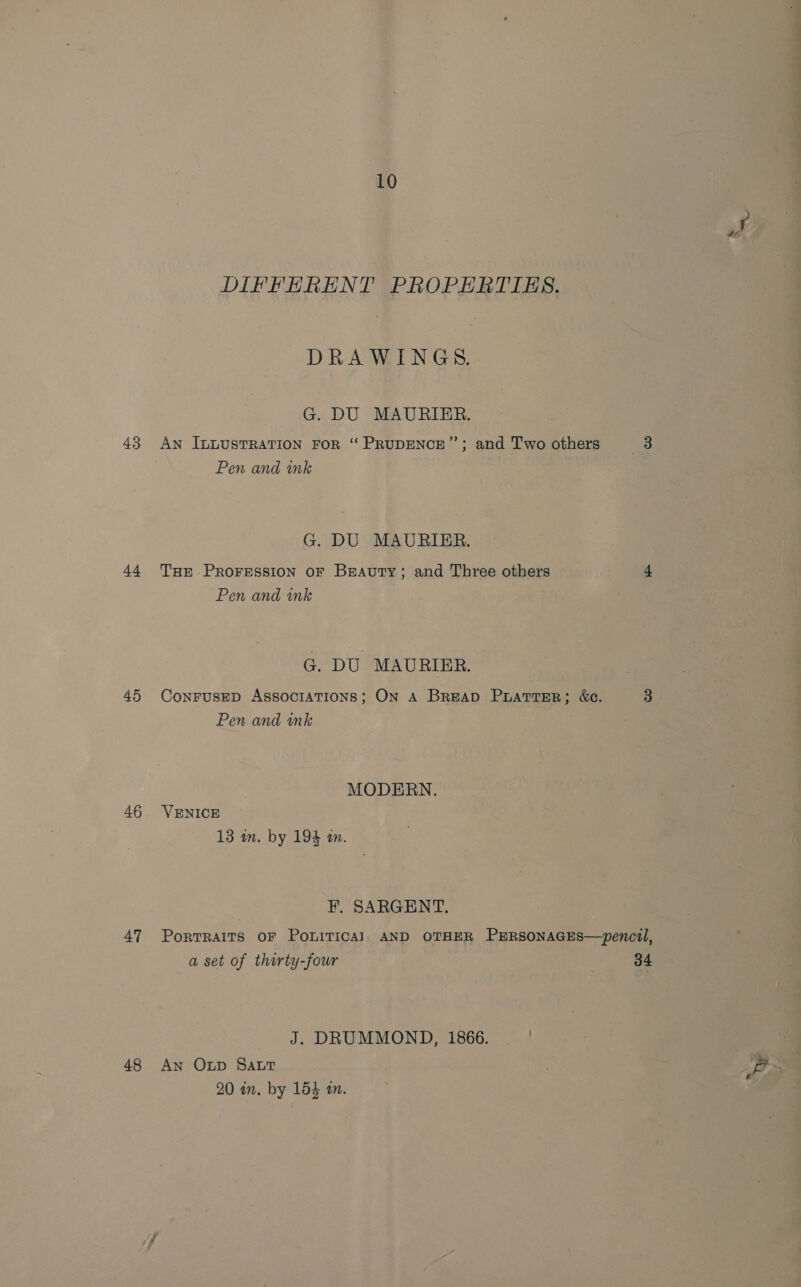 43 at 45 46 47 48 10 DIFFERENT PROPERTIES. DRAWINGS. G. DU MAURIER. An ILLUSTRATION FOR “ PRUDENCE’”’; and Two others Pen and ink G. DU MAURIER. THE PROFESSION OF BEAutTy; and Three others Pen and wnk G. DU MAURIER. Pen. and wink MODERN. VENICE F. SARGENT. a set of thirty-four J. DRUMMOND, 1866. — ! An Otp Sat 20 in. by 154 an. “en