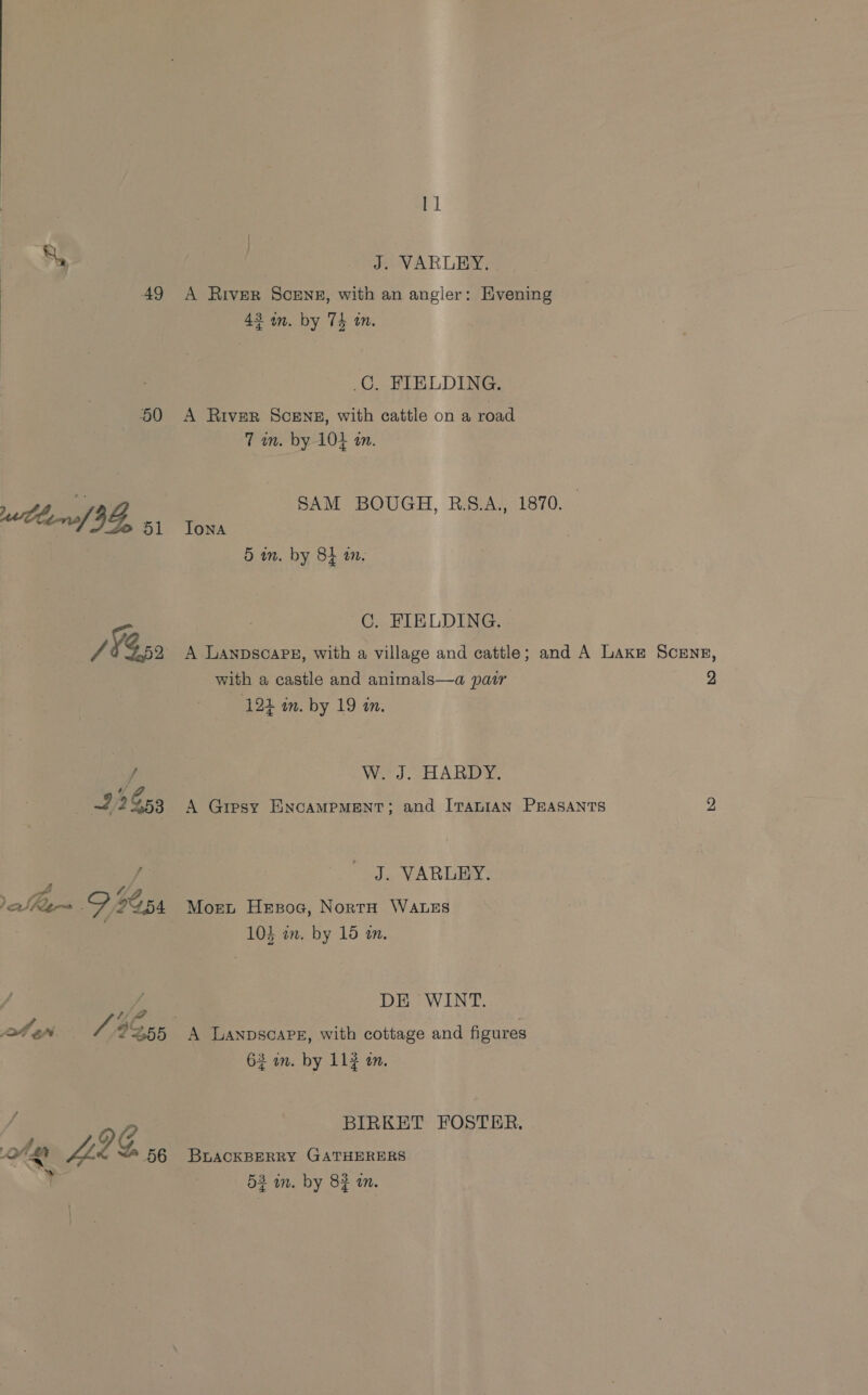 AQ 50 Leno 9G, 51 of en. 2255 ote L2S og 11 J. VARLEY. A River Scene, with an angler: Hvening 43 an. by 74 tn. .C. FIELDING. A River SCENE, with cattle on a road 7 in. by 104 4m. SAM BOUGH, R.S.A., 1870. Jona 5 in. by 8h in. C. FIELDING. A Lanpscape, with a village and cattle; and A Lake Scene, with a castle and animals—a pair 2 ‘124 in. by 19 in. W. J. HARDY. A Gipsy ENCAMPMENT; and ITALIAN PEASANTS 2, J. VARLEY. Mort Hesoe, NortH WALES 104 an. by 15 an. DE WINT. 63 in. by 113 in. BIRKET FOSTER. BLACKBERRY GATHERERS ate) Mes
