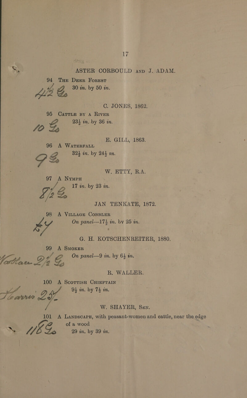 a 7 ASTER CORBOULD anv J. ADAM. 94 THe Derr Forest sf, 30 in. by 50 in. 2 &amp;, C. JONES, 1862. 95 CaTrTLE By A RIVER g 931 in. by 36 in. /O et: EK. GILL, 1863. 96 A WatTERFALL 7, 324 in. by 244 on. S Ze 97 A Nympu vA 17 wn. by 23 m. yy Se &amp;, é 98 A VILLAGE COBBLER W. ETTY, R.A. JAN TENKATH, 1872. : - On panel—174 in. by 25 mm. G. H. KOTSCHENREITER, 1880. 99 A Smoker , o > On panel—9 in. by 64 an. Lellae.P? &amp;, R. WALLER. 100 A ScorrisH CHIEFTAIN m4 OL in. by Th in. Pos, 7 XY 3 vil W. SHAYER, Sev. 101 A Lanpscape, with peasant-women and cattle, near the edge of a wood ~ WEE G. 29 in. by 39 én.