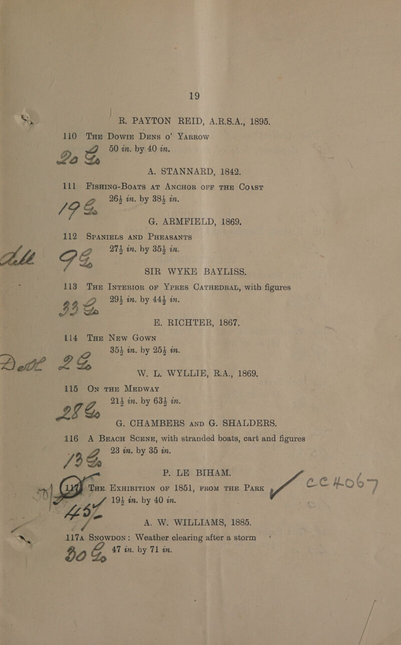 | SG R. PAYTON REID, A.B.S.A., 1895. 110 Tae Dowie Dens o YARROW G, 50 in. by 40 an. La | : A. STANNARD, 1842. 111 Fisaine-Boats at ANCHOR orF THE Coast » 264 on. by 38% an. /P &amp; G, ARMFIELD, 1869. _ 112 SpanreLsS AND PHEASANTS (| PZ, 275 m. by 3855 an. SIR WYKE BAYLISS, 113 Tse Interior or Ypres CatHEDRAL, with figures 2 293 on. by 444 tn. 33 Do BE. RICHTER, 186f. 114 THe New Gown ; 304 in. by 254 an. W. L. WYLLIE, B.A., 1869. 115 On toe Mepwayry 7G, 214 im. by 634 m. Aa G. CHAMBERS anv G. SHALDERS. 416 A Brace Scens, with stranded boats, cart and figures : 23 im. by 35 in. /3 P. LE BIHAM. | , a FY Cc jt ~ x — ‘Toe. EXHIBITION oF 1851, From THE PaRK Pad es Fo ed    ae 67 PL 1934 . by 40 4 — o {A W. WILLIAMS, 1886. “SS 1174 Snowpon: Weather clearing after a storm . 47 in. by 71 tn. 50%