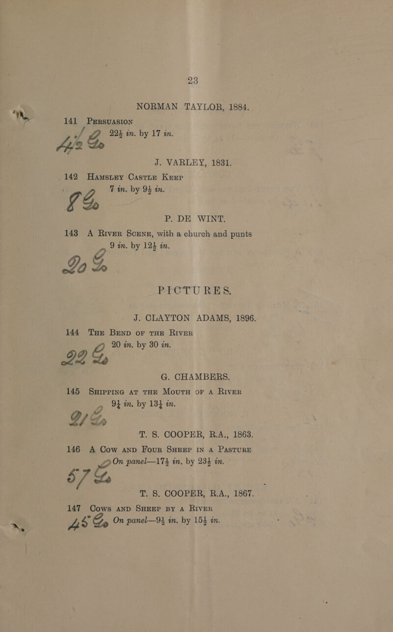NORMAN TAYLOR, 1884. a 1) 7 141 Prrsuasion f Bp 2% in. by 17 in. 4Ai/2 Le | . J. VARLEY,, 1831. 142 Hamstey Castner Kersp GS 7 wm. by 9S an. OK Win 143 A River Scene, with a church and punts mn 2m. by 124 an. Lo Ta PICTU RES. J. CLAYTON ADAMS, 1896. 144 THe BEND or THE RIVER . g 20 in. by 30 an. G. CHAMBERS. 145 Ssrepinc at tHE Mourn oF A RIver 3 . 94m. by 134 in. , T. §. COOPER, R.A., 1863. 146 A Cow anv Four SHEEP IN A PASTURE v2 On panel—174 in. by 234 in. - Mo 57%, T. 8. COOPER, R.A., 1867. 147 Cows AND SHEEP BY A RIVER x» if SG On panel—94 in. by 154 in. 2