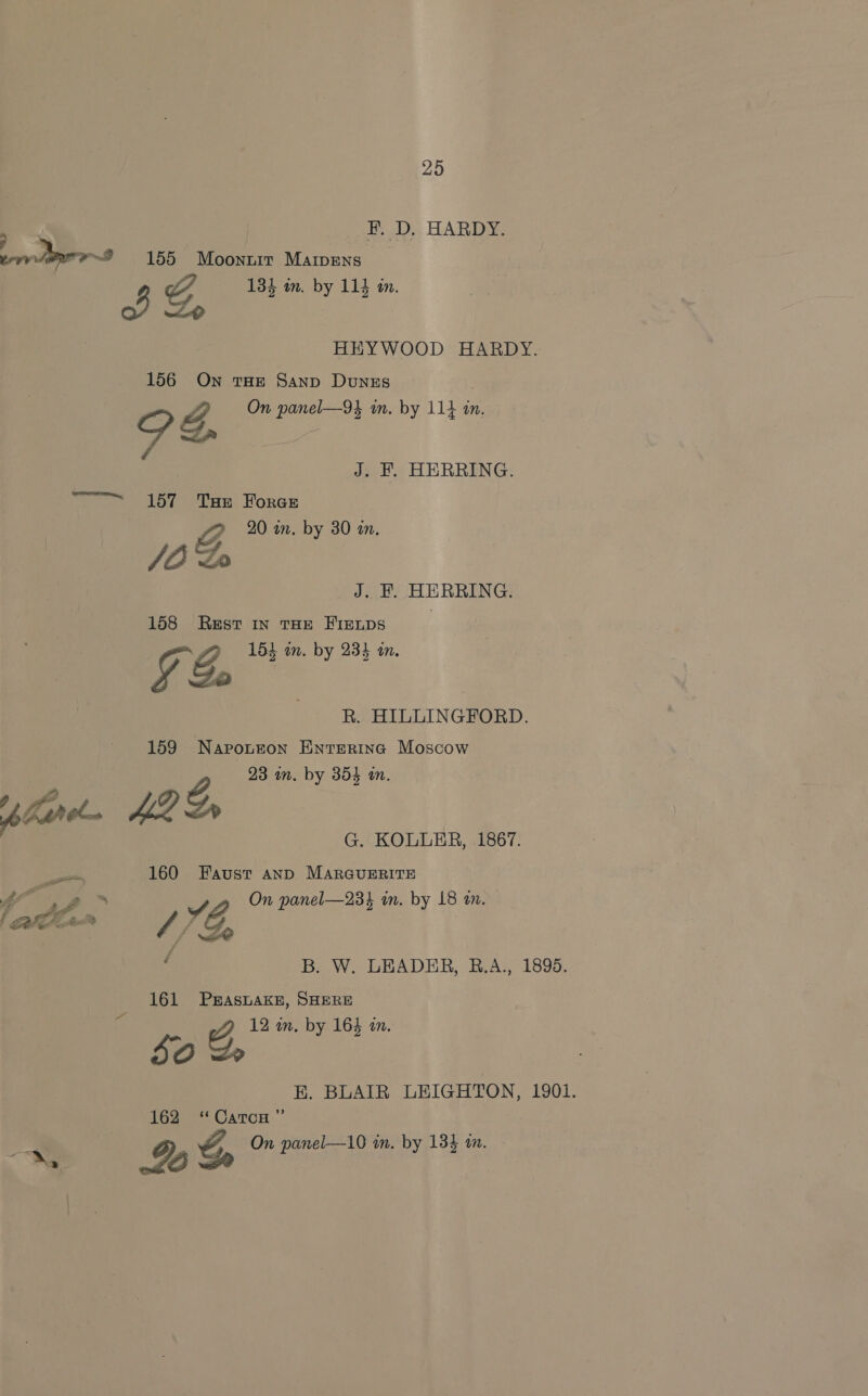 , F. D. HARDY. errr Are 9 155 Moonurt Marpens 3 G 134 m. by 114 in. HEYWOOD HARDY. 156 On THE Sanp Dunzs p g, On panel—9} in. by 114 in, / Mie J. F. HERRING. ~~ 157 Tau Foran Z 20 in. by 30 an. JOD J. F. HERRING. 158 Rest in THE FIeups g 154 in. by 233 in. y Zt kR. HILLINGFORD. 159 Naroteon Enterinc Moscow 23 mm. by 354 in. glurc. Hae Z, G. KOLLER, 1867. a, 160 Faust anD MARGUERITE » si Lc warts % Seng: : r. Je Z., y o Z, On panel—23% in. by 18 an. ‘ B. W. LEADER, RB.A., 1895. 161 PErAsLAKE, SHERE 0 12 in. by 16} in. 50 e, BE. BLAIR LEIGHTON, 1901. 162 ‘CatocH ” 5 On panel—10 im. by 1384 tn. Se LS