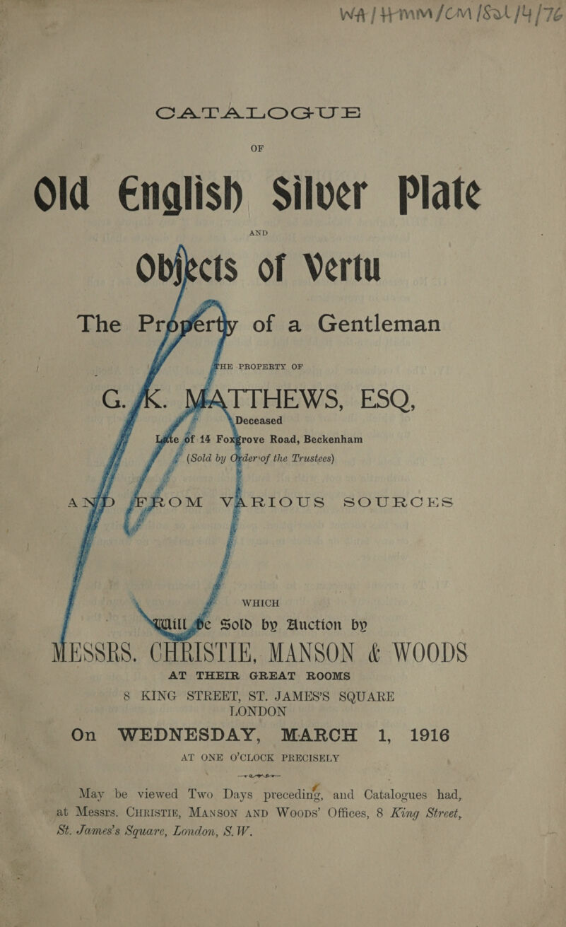 WA] Hamm /om [Sat [4 17 GATA LOGUS Old Enalish Silver Plate Objects of Vertu The Properth of a Gentleman THE PROPERTY OF GK. MATTHEWS, ESQ, ate pt 144 Foxgrove Road, Beckenham f (Sold by Order\of the Trustees) AND /FROM VARIOUS SOURCES By F WHICH MiILwbe Sold by Auction by MESSRS. CHRISTIE, MANSON &amp; WOODS AT THEIR GREAT ROOMS 8 KING STREET, ST. JAMES’S SQUARE LONDON On WEDNESDAY, MARCH 1, 1916 AT ONE O'CLOCK PRECISELY , BBE aig f May be viewed Two Days precedine, and Catalogues had, at Messrs. Curistiz, MANSON AND Woops’ Offices, 8 King Street, St. James's Square, London, S.W.