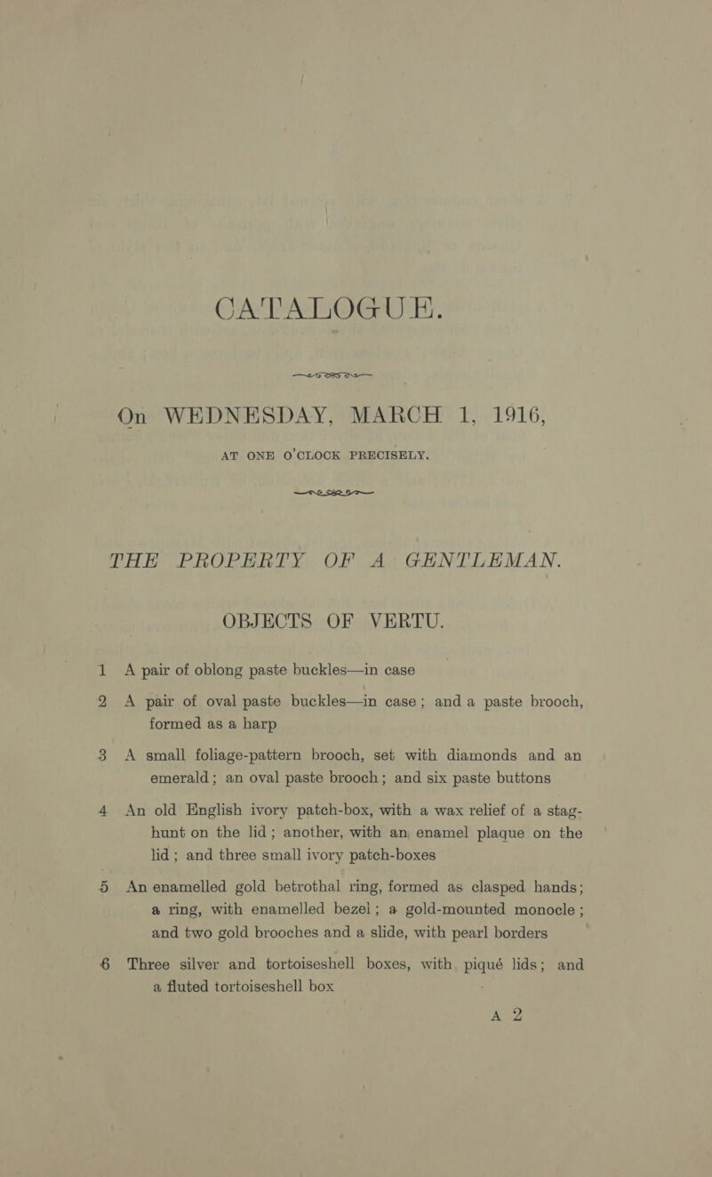 CATALOGU E.  On WHDNESDAY, MARCH 1, 1916, AT ONE O'CLOCK PRECISELY.  THE PROPERTY OF A GENTLEMAN. OBJECTS OF VERTU. A pair of oblong paste buckles—in case A pair of oval paste buckles—in case; anda paste brooch, formed as a harp A small foliage-pattern brooch, set with diamonds and an emerald; an oval paste brooch; and six paste buttons An old English ivory patch-box, with a wax relief of a stag- hunt on the lid; another, with an, enamel plaque on the lid ; and three small ivory patch-boxes An enamelled gold betrothal ring, formed as clasped hands; a ring, with enamelled bezel; a gold-mounted monocle ; and two gold brooches and a slide, with pearl borders Three silver and tortoiseshell boxes, with piqué lids; and a fluted tortoiseshell box ASS