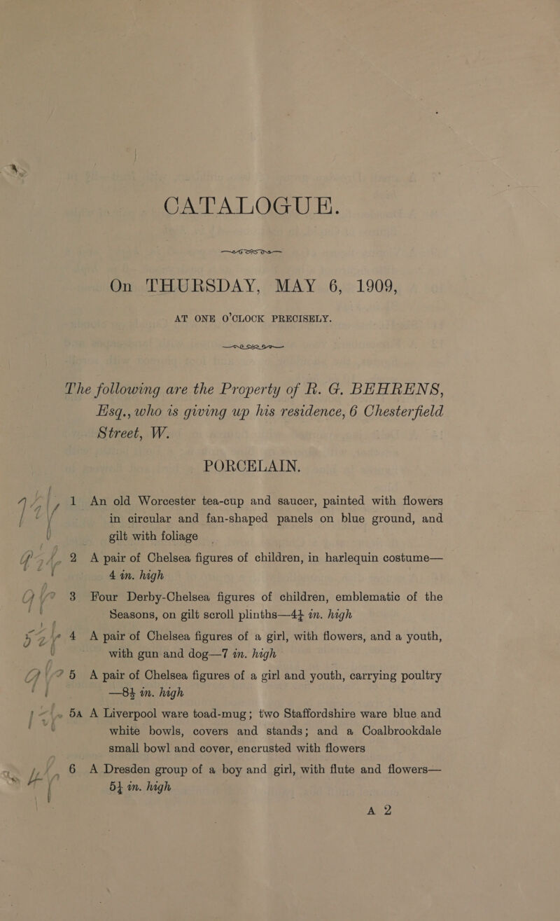 CA Al OGG) i. On THURSDAY, MAY 6, 1909, AT ONE O'CLOCK PRECISELY.  The following are the Property of kh. G. BEHRENS, Hisq., who is giving up his residence, 6 Chesterfield Street, W. PORCELAIN. iy _, 1 An old Worcester tea-cup and saucer, painted with flowers ] / in circular and fan-shaped panels on blue ground, and v gilt with foliage 4, % A pair of Chelsea figures of children, in harlequin costume— oe 4 in. high (A * 3 Four Derby-Chelsea figures of children, emblematic of the vie Seasons, on gilt scroll plinths—44 i. high o le air oO elsea figures of a girl, with flowers, and a youth, aD) 4 Ap f Chelsea fig f a girl h fi d a youth { with gun and dog—7 in. high Yh 25 A pair of Chelsea figures of a girl and youth, carrying poultry of —84 mm. high | ~~ 5a A Liverpool ware toad-mug; two Staffordshire ware blue and is white bowls, covers and stands; and a Coalbrookdale small bowl and cover, encrusted with flowers ct i *_ 6 A Dresden group of a boy and girl, with flute and flowers— *% 5 in. high A 2