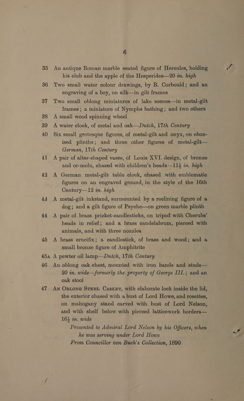 35 36 37 38 39 40 41 42 43 4.4 454A 46 47 6 An antique Roman marble seated figure of Hercules, holding his club and the apple of the Hesperides—20 m. high Two small water colour drawings, by R. Corbould; and an engraving of a boy, on silk—-in gilt frames Two small oblong miniatures of lake scenes—in metal-gilt frames; a miniature of Nymphs bathing; and two others A small wood spinning wheel A water clock, of metal and oak—Dutch, 17th Century Six small grotesque figures, of metal-gili and onyx, on ebon- ised plinths; and three other figures of metal-gilt— German, 17th Century A pair of altar-shaped vases, of Louis XVI. design, of bronze and or-molu, chased with children’s heads—114 in. high A German metal-gilt table clock, chased with emblematic figures on an engraved ground, in the style of the 16th Century—12 in. high | A metal-gilt inkstand, surmounted by a reclining figure of a dog; and a gilt figure of Psyche—on green marble plinth A pair of brass pricket-candlesticks, on tripod with Cherubs’ heads in relief; and a brass candelabrum, pierced with animals, and with three nozzles _ A brass crucifix; a candlestick, of brass and wood; and a small bronze figure of Amphitrite A pewter oil lamp—Dutch, 17th Century An oblong oak chest, mounted with iron bands and studs— 20 in. wide—formerly the property of George III.; and an oak stool An OsptonGe STEEL CASKET, with elaborate lock inside the lid, . the exterior chased with a bust of Lord Howe, and rosettes, on mahogany stand carved with bust of Lord Nelson, and with shelf below with pierced latticework borders— 16} in. wide | Presented to Adnural Lord Nelson by his Officers, when he was serving under Lord Howe From Councillor von Buch’s Collection, 1890