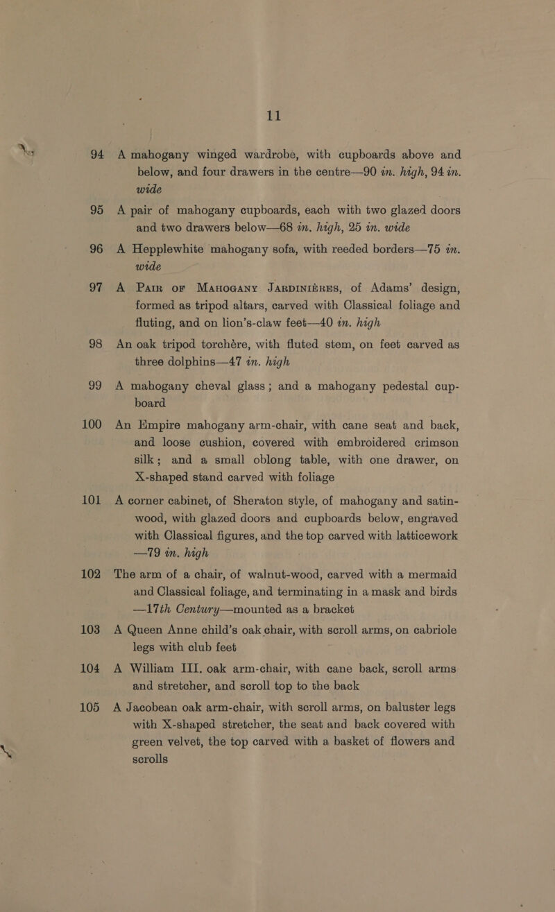 Nes 94 95 96 97 98 99 100 101 102 103 104 105 11 A mahogany winged wardrobe, with cupboards above and below, and four drawers in the centre—90 in. high, 94 in. wide | A pair of mahogany cupboards, each with two glazed doors and two drawers below—68 wm. high, 25 in. wide A Hepplewhite mahogany sofa, with reeded borders—75 in. wide A Parr or Maunogany JarpinierEs, of Adams’ design, formed as tripod altars, carved with Classical foliage and fluting, and on lion’s-claw feet—40 im. high An oak tripod torchére, with fluted stem, on feet carved as three dolphins—47 in. high A mahogany cheval glass; and a mahogany pedestal cup- board An Empire mahogany arm-chair, with cane seat and back, and loose cushion, covered with embroidered crimson silk; and a small oblong table, with one drawer, on X-shaped stand carved with foliage A corner cabinet, of Sheraton style, of mahogany and satin- wood, with glazed doors and cupboards below, engraved with Classical figures, and the top carved with latticework —19 in. high The arm of a chair, of walnut-wood, carved with a mermaid and Classical foliage, and terminating in a mask and birds —17th Century—mounted as a bracket A Queen Anne child’s oak chair, with scroll arms, on cabriole legs with club feet A William IIT. oak arm-chair, with cane back, scroll arms and stretcher, and scroll top to the back A Jacobean oak arm-chair, with scroll arms, on baluster legs with X-shaped stretcher, the seat and back covered with green velvet, the top carved with a basket of flowers and