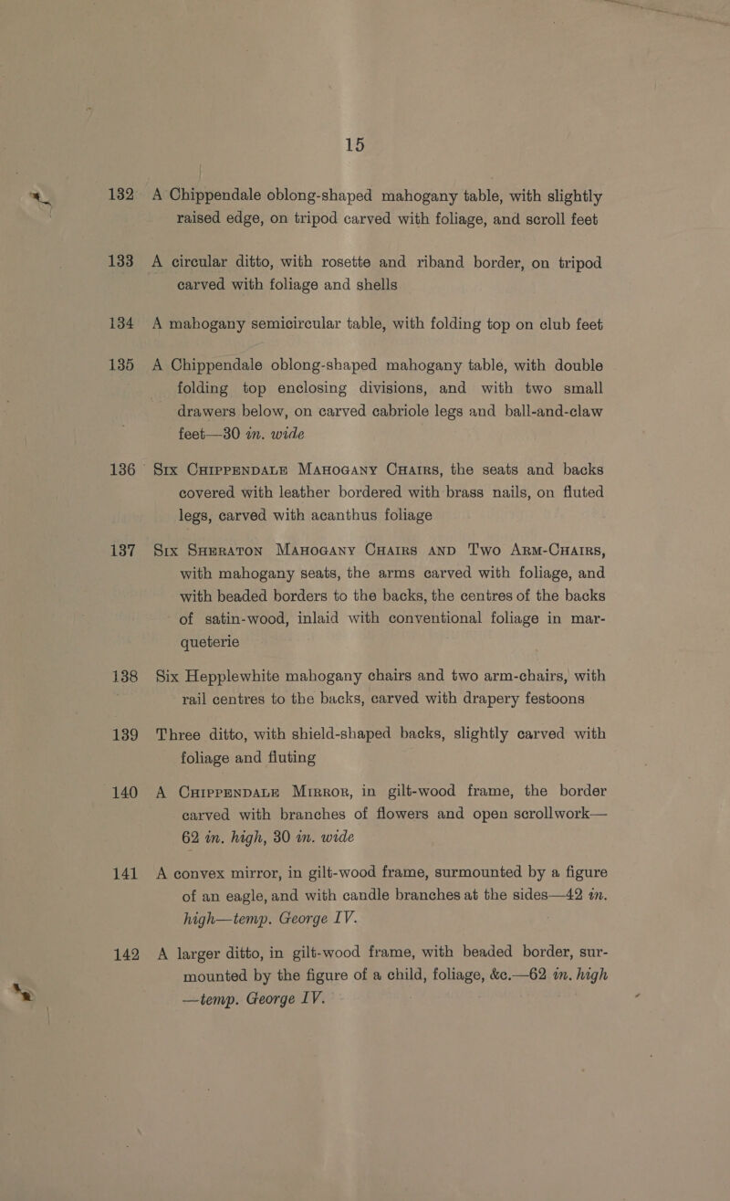 189 133 134 135 137 138 139 140 141 142 15 raised edge, on tripod carved with foliage, and scroll feet carved with foliage and shells — A mahogany semicircular table, with folding top on club feet A Chippendale oblong-shaped mahogany table, with double folding top enclosing divisions, and with two small drawers below, on carved cabriole legs and ball-and-claw feet—30 in. wide Six CHIPPENDALE Manoaany Cuarrs, the seats and backs covered with leather bordered with brass nails, on fluted legs, carved with acanthus foliage Six SHeraton Manocany Cuarrs AND Two Arm-CHarrs, with mahogany seats, the arms carved with foliage, and with beaded borders to the backs, the centres of the backs of satin-wood, inlaid with conventional foliage in mar- queterie Six Hepplewhite mahogany chairs and two arm-chairs, with rail centres to the backs, carved with drapery festoons Three ditto, with shield-shaped backs, slightly carved with foliage and fiuting A CxippENnDALE Mirror, in gilt-wood frame, the border carved with branches of flowers and open scrollwork— 62 in. high, 30 in. wide A convex mirror, in gilt-wood frame, surmounted by a figure of an eagle, and with candle branches at the sides—42 in. high—temp. George IV. A larger ditto, in gilt-wood frame, with beaded border, sur- mounted by the figure of a child, foliage, &amp;e.—62 in. high —temp. George IV. |