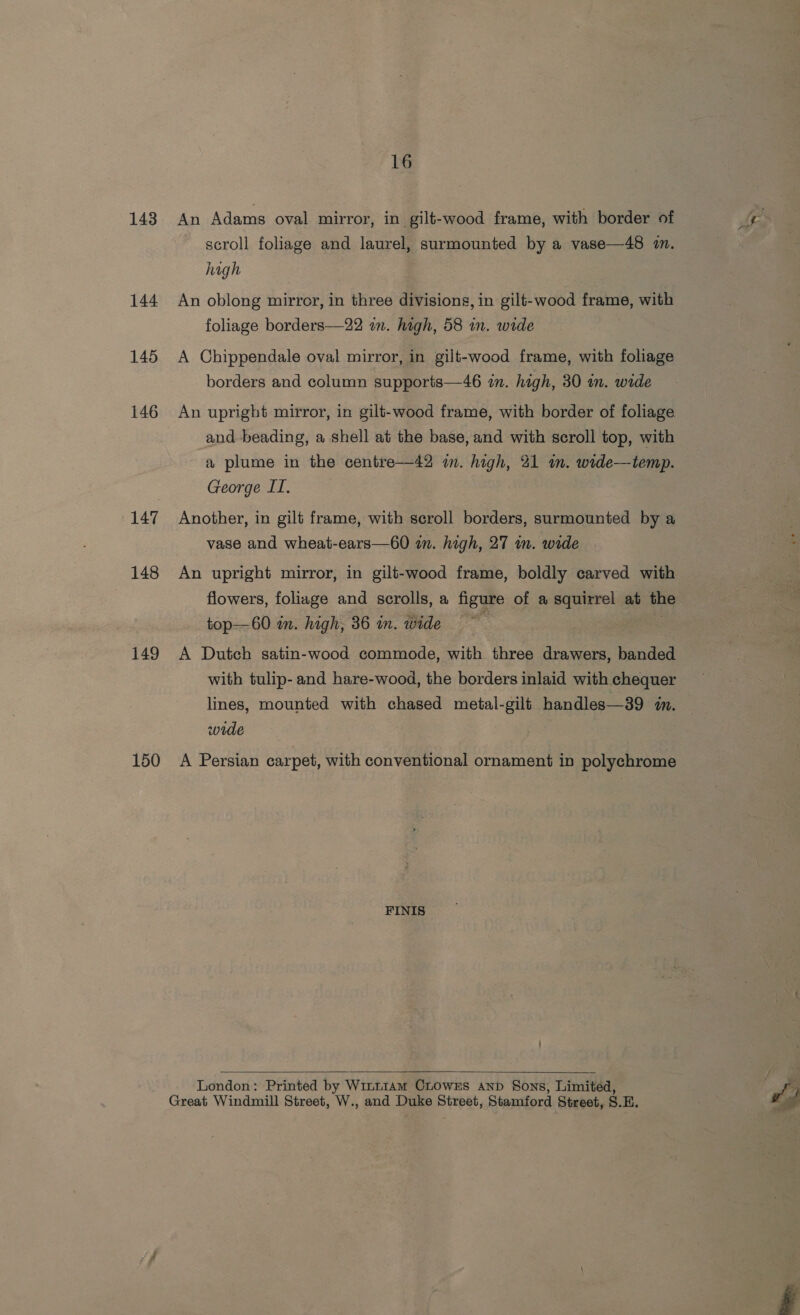 143 144 145 146 147 148 149 150 16 An Adams oval mirror, in gilt-wood frame, with border of scroll foliage and laurel, surmounted by a vase—48 i. high An oblong mirror, in three divisions, in gilt-wood frame, with foliage borders—22 an. high, 58 in. wide A Chippendale oval mirror, in gilt-wood frame, with foliage borders and column supports—46 in. high, 30 in. wide An upright mirror, in gilt-wood frame, with border of foliage and beading, a shell at the base, and with scroll top, with a plume in the centre—42 in. high, 21 in. wide—temp. George II. Another, in gilt frame, with scroll borders, surmounted by a vase and wheat-ears—60 an. high, 27 in. wide | An upright mirror, in gilt-wood frame, boldly carved with flowers, foliage and scrolls, a figure of a squirrel at the top—60 in. high, 36 in. wide : A Dutch satin-wood commode, with three drawers, banded with tulip- and hare-wood, the borders inlaid with chequer lines, mounted with chased metal-gilt handles—39 i. wide A Persian carpet, with conventional ornament in polychrome FINIS    London: Printed by Wint1am Chowzs anpd Sons, Limited,