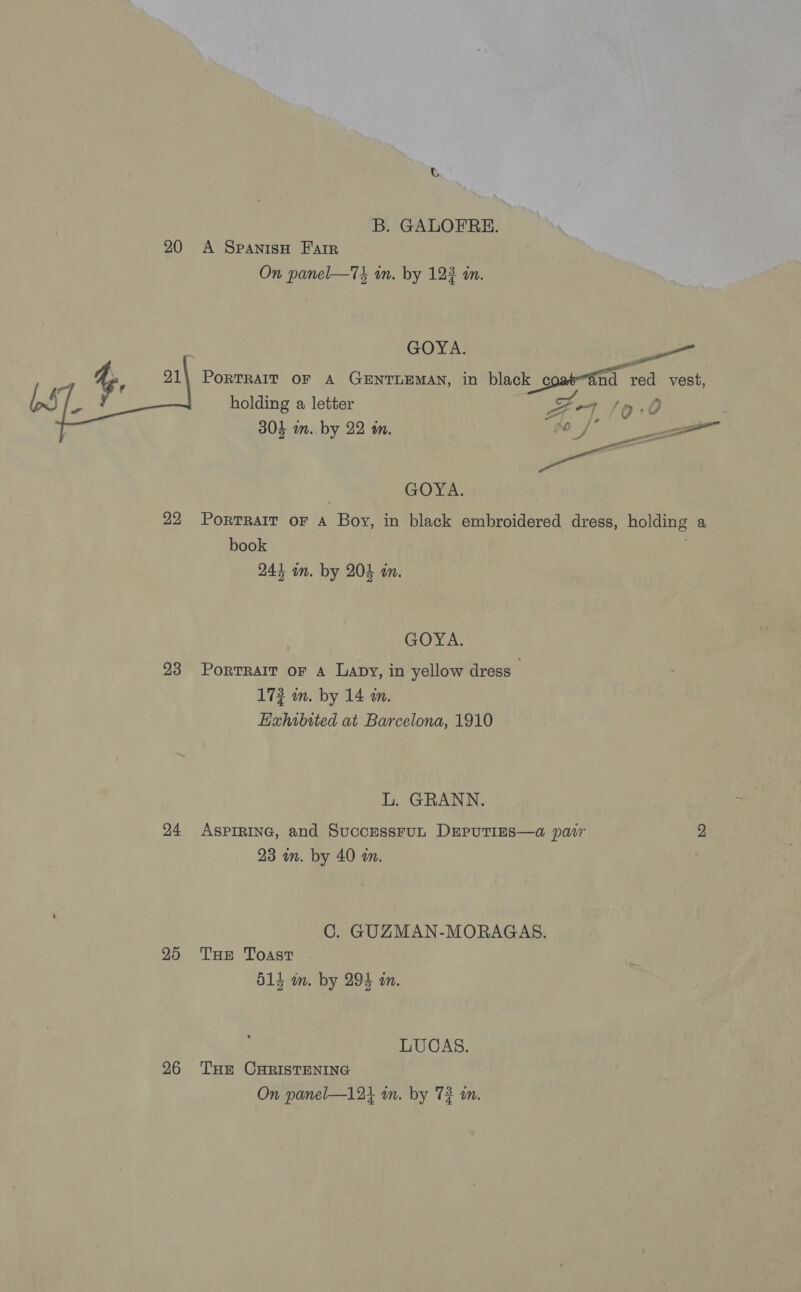 B. GALOFRE. 20 A SpanisH Farr On panel—T in. by 123 in. GOYA. — PoRTRAIT OF A GENTLEMAN, in black comind | red vest,  holding a letter pee: 7/0: 0 304 m. by 22 m. qt A ame GOYA. 22 Portrait oF A Boy, in black embroidered dress, holding a book | 244 im. by 204 in. GOYA. 23 Portrart or a Lapy, in yellow dress — 172 m. by 14 an. EHahibited at Barcelona, 1910 L. GRANN. 24 AspiRING, and SuccussruL DseputTies—a pair 2 23 on. by 40 an. C. GUZMAN-MORAGAS. 25 THe Toast . d14 m. by 294 an. LUCAS. 26 THe CHRISTENING On panel—124 in. by 72 an.