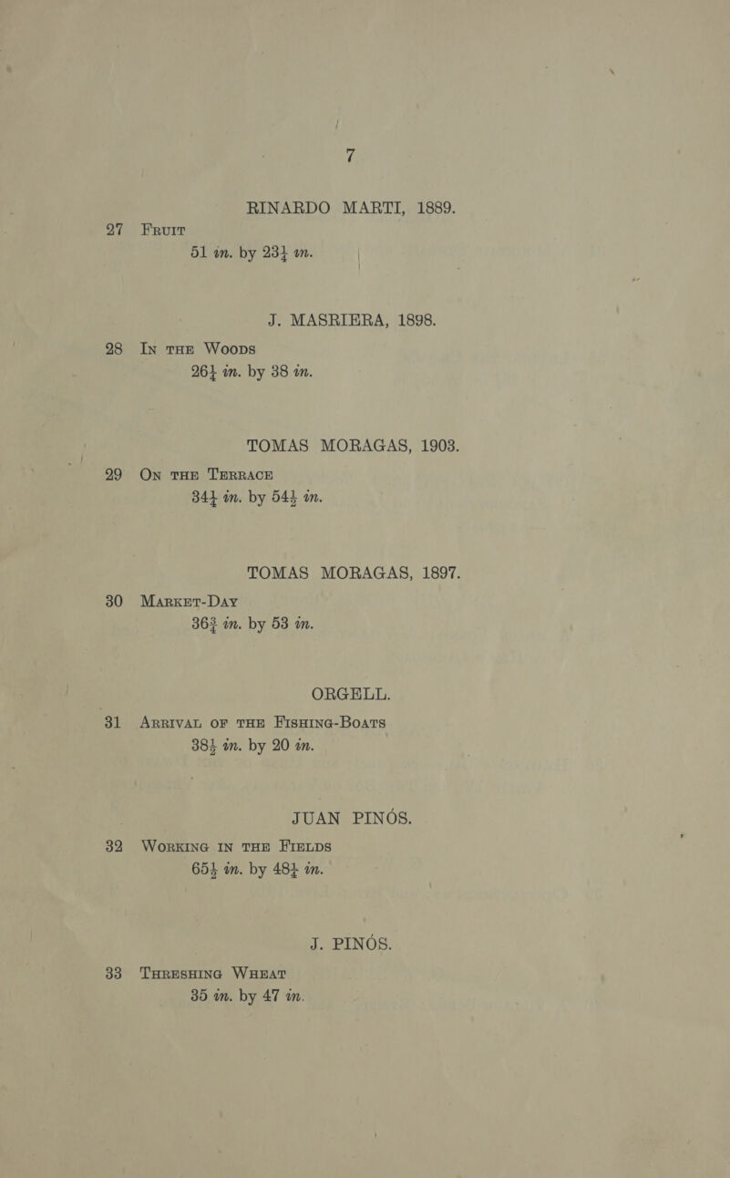 27 28 30 31 32 33 RINARDO MARTI, 1889. FRUIT D1 an. by 234 on. | J. MASRIERA, 1898. In tHE Woops 264 im. by 38 wm. TOMAS MORAGAS, 1903. On THE TERRACE 344 im. by 544 wm. TOMAS MORAGAS, 1897. MarkeEt-Day 363 wm. by 53 an. ORGELL. ARRIVAL OF THE HErsHine-Boats res ‘ 384 on. by 20 an. JUAN PINOS. WORKING IN THE HIELDS 654 an. by 484 an. J. PINOS. THRESHING WHEAT 35 m. by 47 wm.