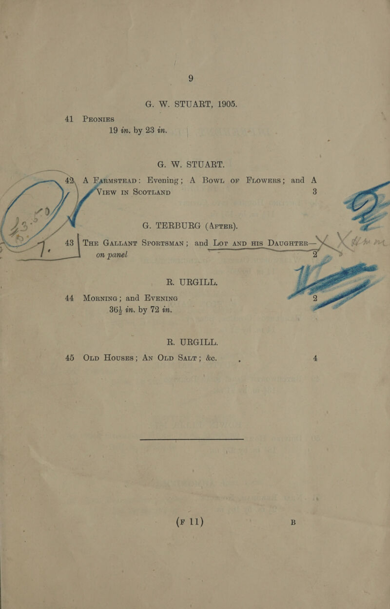 G. W. STUART, 1905. 41 PRONIES 19 in. by 23 an. G. W. STUART. dh A FarmstEaD: Evening; A Bown or Frowers; and A IEW IN SCOTLAND ~ 3     G. TERBURG (Arts). \ f GCF te 43 | Toe GALLANT SporTsMAaN; and Lor anp His DAauGHTER— \ ee 2 on panel ‘ oe tt Sy y  R. URGILL,. 44 Mornine; and EvENING 364 im. by 72 m. R. URGILL. 45 Oxnp Houses; An Onp Sat; &amp;e. ; 4 (F 11) B