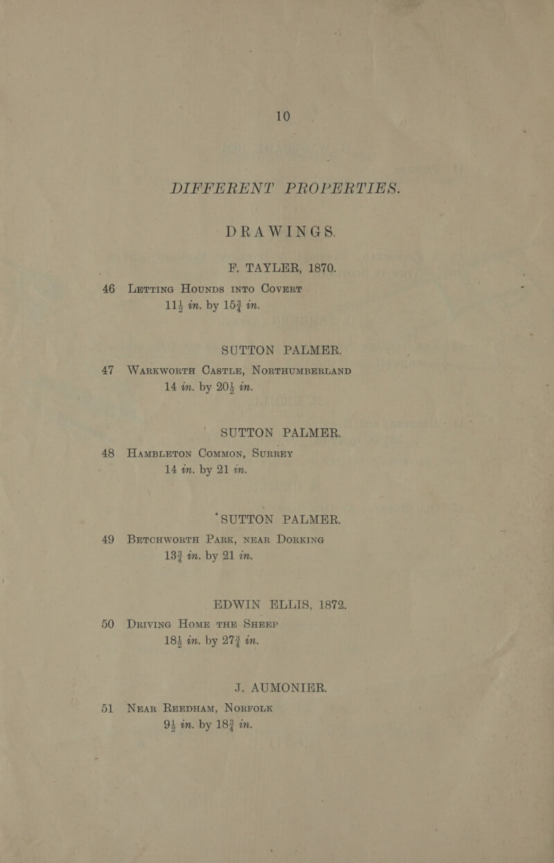 46 47 48 49 51 10 DIFFERENT PROPERTIES. DRAWINGS. FH. TAYLER, 1870. Letting Hounps Into CovERtT tees Shey 114 m. by 153 a. SUTTON PALMER. WARKWORTH CAsTLE, NORTHUMBERLAND A 14 in. by 205 an. SUTTON PALMER. HAMBLETON CoMMON, SurREY 14 m. by 21 m. “SUTTON PALMER. BETCHWORTH PARK, NEAR DORKING 133 m. by 21 a. EDWIN ELLIS, 1872. Drivinc HomE THE SHEEP 18} in. by 272 in. J. AUMONTER. NEAR REEDHAM, NORFOLK 1 4. 7 93 an. by 183 an.