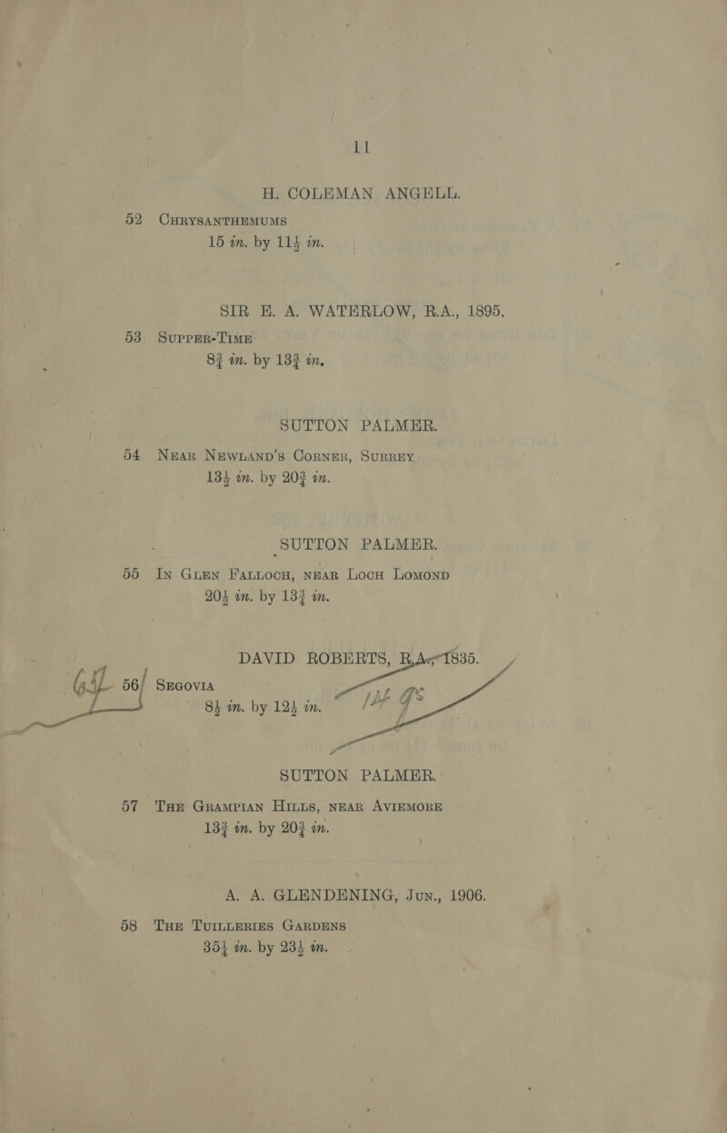 53 5d 7 f f ANS coma 57 58 Ll H. COLEMAN ANGELL. CHRYSANTHEMUMS : e 15 wm. by 114 an. SIR HE. A. WATERLOW, B.A., 1895. SUPPER-TIME 87 an. by 132 im, SUTTON PALMER. Near NEwWnAND’s Corner, SURREY i heey oon 134 wm. by 202 om. SUTTON PALMER. In GuEn Fattocyu, NEAR Locu Lomonp 204 om. by 133 om. SEGOVIA 84 wm. by 123 am.  : a SUTTON PALMER. THe GRAMPIAN Hits, NEAR AVIEMORE 3 34 132 on. by 202 an. A. A. GLENDENING, Jun., 1906. THe TUILLERIES GARDENS 354 in. by 234 m.