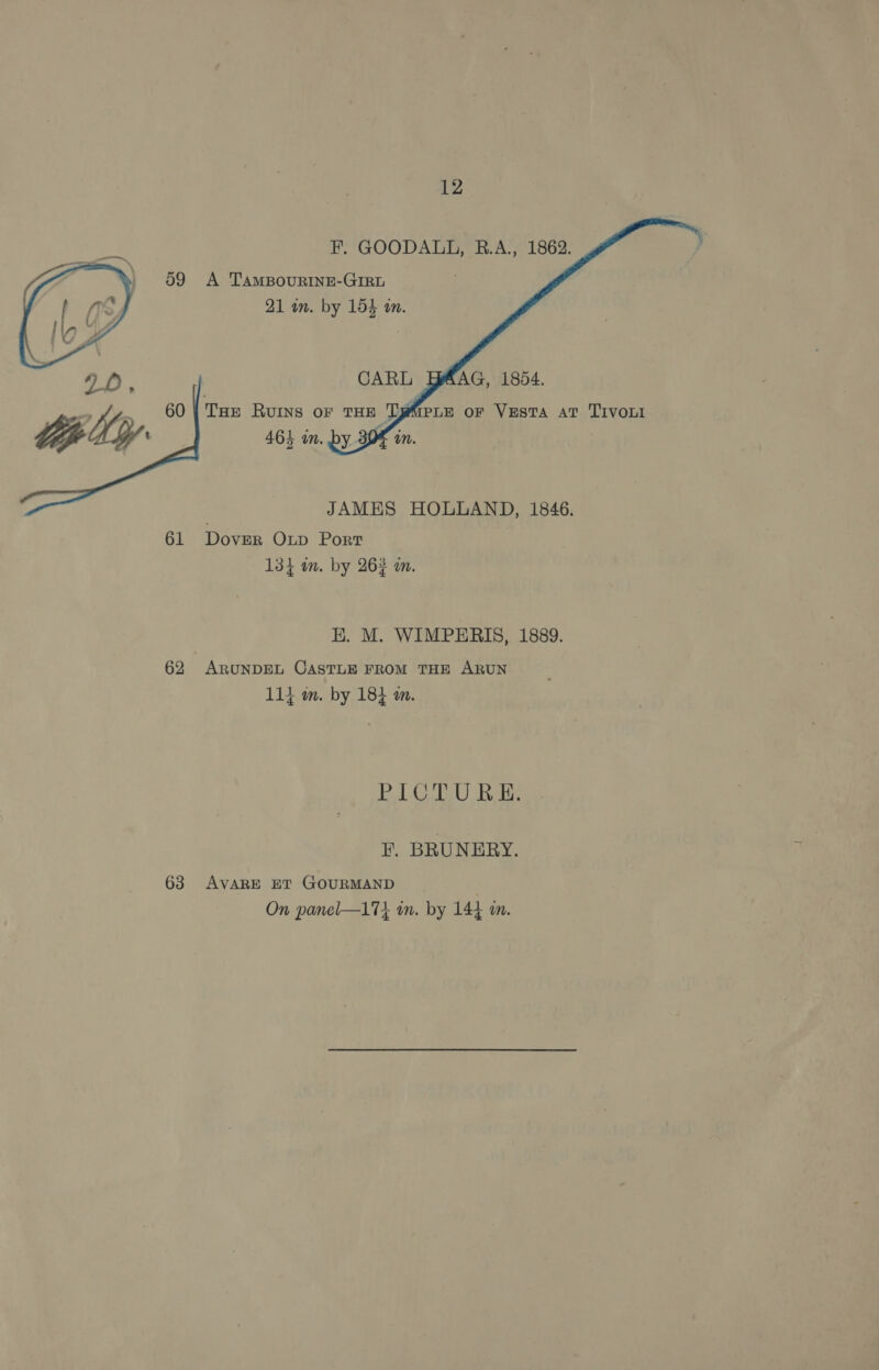      F. GOODALL, B.A., 1862. A 'TAMBOURINE-GIRL 21 in. by 154 in. CARL AG, 1854. Tae Ruins or THE TyMpLE or Vesta at TIVOLI 463 in. by 30% in.  JAMES HOLLAND, 1846. 61 Dover Oxup Port 134 mm. by 26% m. E. M. WIMPERIS, 1889. 62 ARUNDEL CASTLE FROM THE ARUN 114 m. by 184 a. PICTURE. FE. BRUNERY. 63 AVARE ET GOURMAND