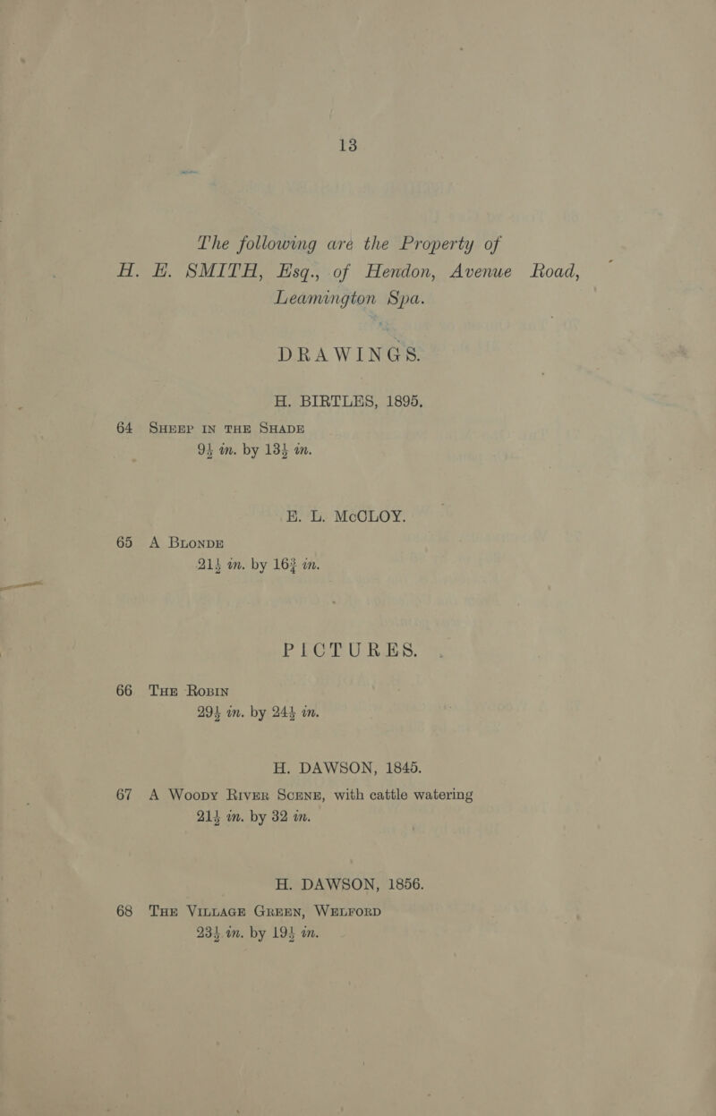 The followmg are the Property of AH. H. SMITH, Esq., of Hendon, Avenue oad, Leamington Spa. DRAWINGS. H. BIRTLES, 1895. 64 SHEEP IN THE SHADE 9b m. by 134 a. BR. L. McCLOY. 65 A BnonDE 21s in. by 16} wm. PICTURES. 66 THe Rosin 294 an. by 244 in. H. DAWSON, 1849. 67 A Woopy River Scene, with cattle watering 214 wm. by 32 a. H. DAWSON, 1856. 68 THE VILLAGE GREEN, WELFORD