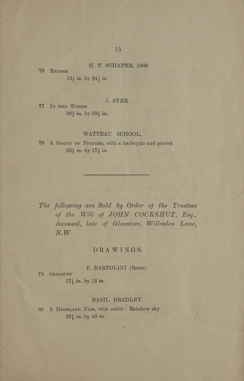 ee H. T. SCHAFER, 1880. 76 REposE 134 an. by 244 in J. SYER. 77 In tHE Woops 393 in. by 594 in. WATTEAU SCHOOL. 78 A Group oF Ficurss, with a harlequin and pierrot 224 wn. by 174 an. The following are Sold by Order of the Trustees of the Will of JOHN COCKSHUT, Eszq., deceased, late of Glenmore, Willesden Lane, N.W. DRAWINGS. F. BARTOLINI (Rome). 79 JEALOUSY 17} wm. by 12 wm. BASIL BRADLEY. 80 A Hiasnanp Pass, with cattle: Rainbow sky 234 an. by 49 am.