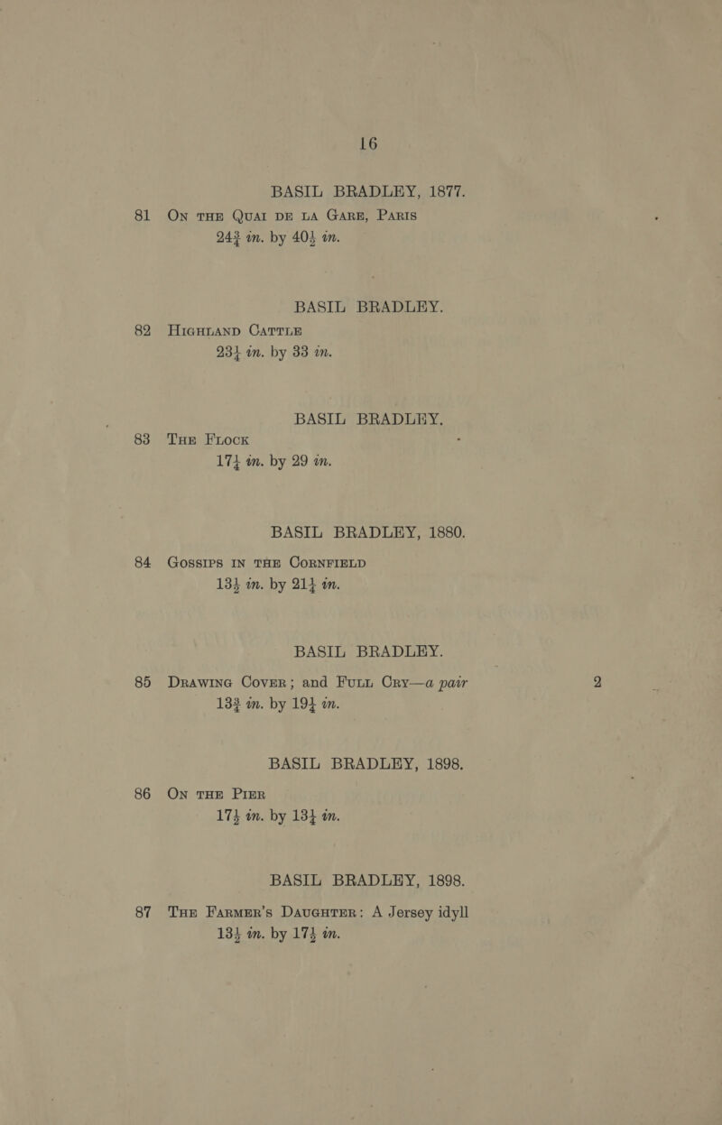 81 82 83 84 85 86 87 16 BASIL BRADLEY, 1877. ON THE QUAI DE LA GARE, Paris 243 mm. by 404 an. BASIL BRADLEY. HIGHLAND CATTLE 231 in. by 33 a. BASIL BRADLEY. THE EFLocK 174 in. by 29 in. BASIL BRADLEY, 1880. GOSSIPS IN THE CORNFIELD Lae Les 134 m. by 214 m. BASIL BRADLEY. Drawine Cover; and Funtn Cry—a pair 133 m. by 194 a. BASIL BRADLEY, 1898. On THE PIER 173 om. by 134 om. BASIL BRADLEY, 1898. THe Farmer's Daucuter: A Jersey idyll