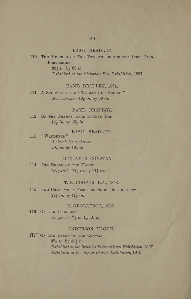 110 111 112 113 114 115 116 20 BASIL BRADLEY. THe Mornine oF THE Twetrra or Auaust: Locn arn, PERTHSHIRE 394 in. by 69 a. Exhibited at the Victorran Hra Exhibition, 1897 BASIL BRADLEY, 1894. A Srupy For THE “TWELFTH or AUGUST” Monochrome—40} in. by 69 an. BASIL BRADLEY. On THE THAMES, NEAR BouRNE END 194 on. by 354 a. BASIL BRADLEY. ‘‘ WANDERED ” A sketch for a picture 294 nm. by 194 an. BENJAMIN CONSTANT. fur BELLE oF THE HAREM On panel—172 in. by 144 in. T. §. COOPER, R.A., 1858. Two Cows AND A Frock or SHEEP, in a meadow 993 in. by 41} in. P. GROLLERON, 1883. On tHE LooK-ouT On panel—7i an. by 10 an. ANDERSON HAGUE. 374 in. by 494 in. Exhibited at the Brussels International Exhibition, 1897 Ezhibited at the Japan-British Exhibition, 1910