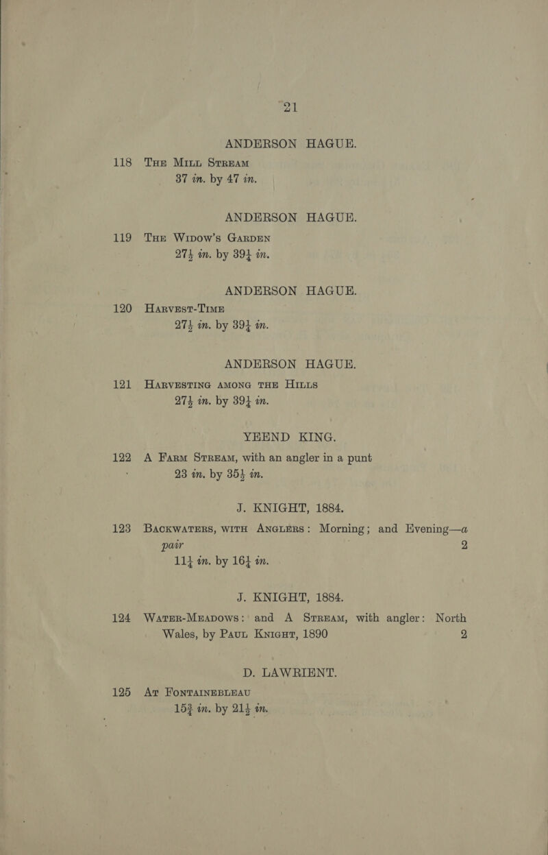 118 119 120 121 122 123 124 125 ANDERSON HAGUE. THe Mint Stream 37 mm. by 47 in. ANDERSON HAGUE. THE Wtipow’s GARDEN 274 wm. by 394 i. ANDERSON HAGUE. Harvest-TImMe 274 wm. by 394 m. ANDERSON HAGUE. HARVESTING AMONG THE HILLS ; “. 274 wm. by 394 an. YHEND KING. A Farm StReEAM, with an angler in a punt 23 in. by 354 in. J. KNIGHT, 1884. BACKWATERS, WITH ANGLERS: Morning; and Hvening—a pair . 2 ay ae 114 an. by 16} an. J. KNIGHT, 1884. WarterR-Mrapows: and A Stream, with angler: North Wales, by Paut Knicut, 1890 2 D. LAWRIENT. At FonTAINEBLEAU 153 wm. by 214 m.