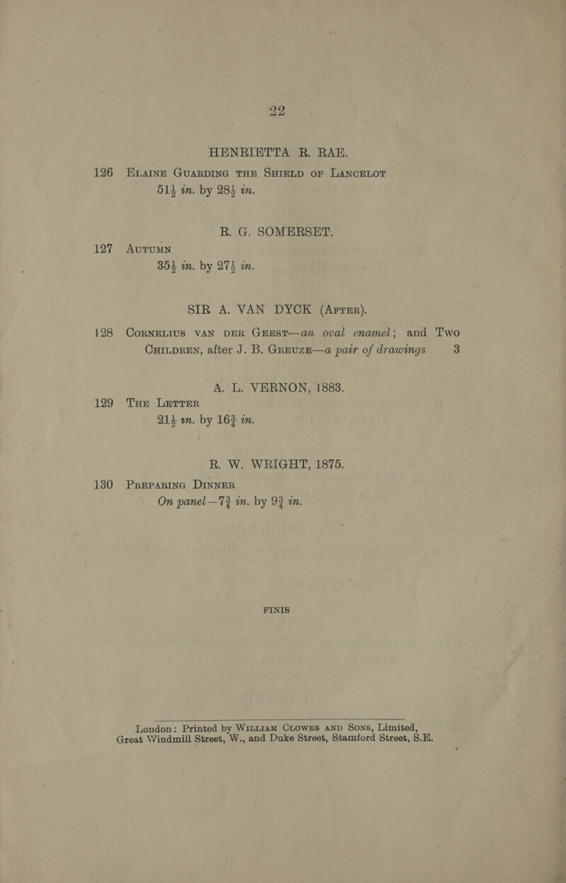 126 127 128 129 130 HENRIETTA R. RAE. ELAINE GUARDING THE SHIELD oF LANCELOT lye ben, O14 wm. by 284 an. R. G. SOMERSET. AUTUMN 304 in. by 274 an. SIR A. VAN DYCK (ArvsEr). CoRNELIUS VAN DER GEEST—an oval enamel; and Two CHILDREN, after J. B. GreuzE—a pair of drawings 3 A. L. VERNON, 1883. THe LETTER 214 um. by 162 m. R. W. WRIGHT, 1875. PREPARING DINNER On panel —72 in. by 9} mm. FINIS  London: Printed by WILLIAM CLOWES AND Sons, Limited,