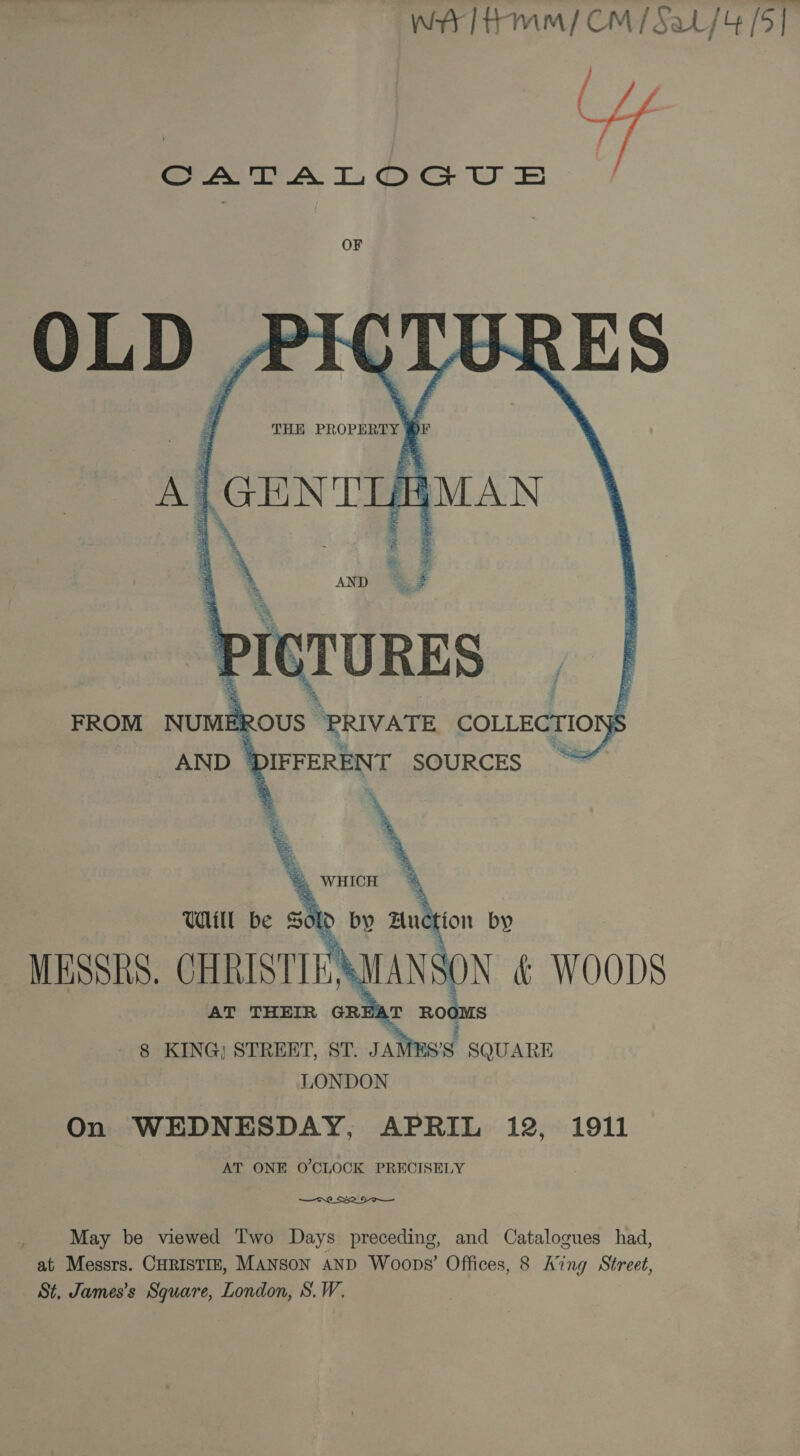     THE PROPERTY | Dr Al GENTL MAN \PleruRES FROM NUMER ROUS- “PRIVATE COLLECTION is AND | PEFERENT SOURCES ~  Will be sek by Eon by | MESSRS. CHRISTIE’ ANSON &amp; WOODS AT THEIR GR zt) LT a oN § KING) STREET, ST. JAMES'S SQUARE LONDON On WEDNESDAY, APRIL 12, 1911 AT ONE O'CLOCK PRECISELY  May be viewed Two Days preceding, and Catalogues had, at Messrs. CHRISTIE, MANSON AND Woops’ Offices, 8 Aing Street, St, James’s Square, London, S.W,
